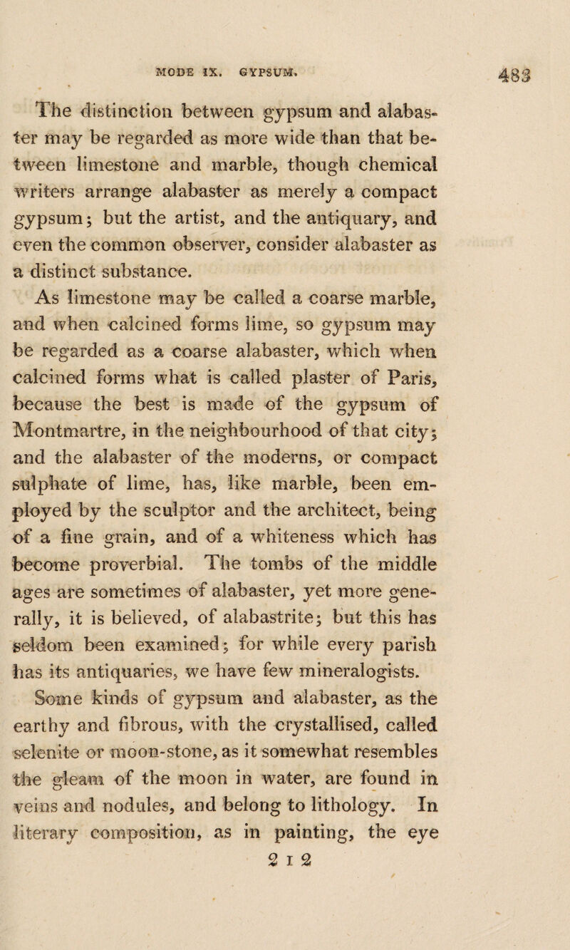 4S3 The distinction between gypsum and alabas¬ ter may be regarded as more wide than that be¬ tween limestone and marble, though chemical wu’iters arrange alabaster as merely a compact gypsum; but the artist, and the antiquary, and even the common observer, consider alabaster as a distinct substance. As limestone may be called a coarse marble, and when calcined forms lime, so gypsum may be regarded as a coarse alabaster, which when calcined forms what is called plaster of Paris, because the best is made of the gypsum of Montmartre, in the neighbourhood of that city; and the alabaster of the moderns, or compact sulphate of lime, has, like marble, been em¬ ployed by the sculptor and the architect, being of a fine grain, and of a whiteness which has become proverbial. The tombs of the middle ages are sometimes of alabaster, yet more gene¬ rally, it is believed, of alabastrite; but this has seldom been examined; for w^hile every parish has its antiquaries, we have few mineralogists. Some kinds of gypsum and alabaster, as the earthy and fibrous, with the crystallised, called selenite or moon-stone, as it somewhat resembles the 'gleam of the moon in water, are found in veins and nodules, and belong to lithology. In literary composition, as in painting, the eye