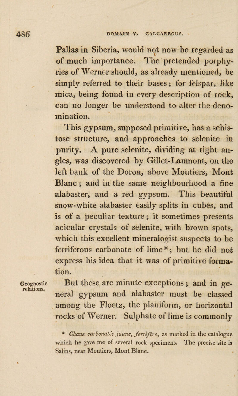 Geognostic relations. Pallas in Siberia, would not now be regarded as of much importance. The pretended porphy¬ ries of Werner should, as already mentioned, be simply referred to their bases; for felspar, like mica, being found in every description of rock, can no longer be understood to alter the deno¬ mination. This gypsum, supposed primitive, has a schis¬ tose structure, and approaches to selenite in purity. A pure selenite, dividing at right an¬ gles, was discovered by Gillet-Laumont, on the left bank of the Doron, above Moutiers, Mont Blanc 5 and in the same neighbourhood a fine alabaster, and a red gypsum. This beautiful snow-white alabaster easily splits in cubes, and is of a peculiar texture; it sometimes presents acicular crystals of selenite, with brown spots, which this excellent mineralogist suspects to be ferriferous carbonate of lime*; but he did not express his idea that it was of primitive forma¬ tion. But these are minute exceptions; and in ge¬ neral gypsum and alabaster must be classed among the Floetz, the planiform, or horizontal rocks of Werner. Sulphate of lime is commonly * Chaux carhonatie jaune, fernfere, as marked in the catalogue which he gave me of several rock specimens. The precise site is Salins, near Moutiers, Mont Blanc.