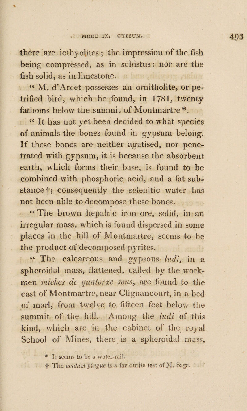 there are icthyohtes ; the impression of the fish being compressed, as in schistiis: nor are the fish solid, as in limestone. M. d’Arcet possesses an ornitholite, or pe¬ trified bird, which he found, in 1781, twenty fathoms below the summit of Montmartre It has not yet been decided to what species of animals the bones found in gypsum belong. If these bones are neither agatised, nor pene¬ trated with gypsum, it is because the absorbent earth, which forms their base, is found to be combined with phosphoric acid, and a fat sub¬ stance f; consequently the selenitic water has not been able to decompose these bones. The brown hepaltic iron ore, solid, in an irregular mass, which is found dispersed in some places in the hill of Montmartre, seems to be the product of decomposed pyrites. The calcareous and gypsous lucU^ in a spheroidal mass, flattened, called by the work¬ men miches de qiiatorze sous, are found to the east of Montmartre, near Clignancourt, in a bed of marl, from twelve to fifteen feet below the summit of the hill. Among the ludi of this kind, which are in the cabinet of the royal School of Mines, there is a spheroidal mass, * It seems to be a water-rail. f The acidim jmigue is a fav onrite teet of M. Sage.