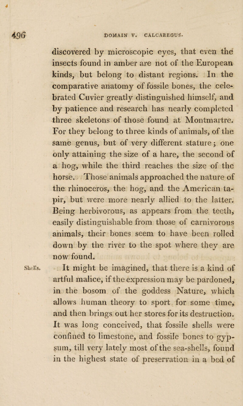 4 496 DOMAIN V. CALCAREOUS. discovered by microscopic eyes, that even the insects found in amber are not of the European kinds, but belong to distant regions. In the comparative anatomy of fossile bones, the cele¬ brated Cuvier greatly distinguished himself, and by patience and research has nearly completed three skeletons of those found at Montmartre. For they belong to three kinds of animals, of the same genus, but of very different stature; one only attaining the size of a hare, the second of a hog, while the third reaches the size of the horse. Those animals approached the nature of the rhinoceros, the hog, and the American ta¬ pir, but were more nearly allied to the latter. Being herbivorous, as appears from the teeth, easily distinguishable from those of carnivorous animals, their bones seem to have been rolled down by the river to the spot where they are now found. Shells. It might be imagined, that there is a kind of artful malice, if the expression may be pardoned, , in the bosom of the goddess Nature, which allows human theory to sport for some time, and then brings out her stores for its destruction. It was long conceived, that fossile shells were confined to limestone, and fossile bones to gyp¬ sum, till very lately most of the sea-shells, found in the highest state of preservation in a bed of