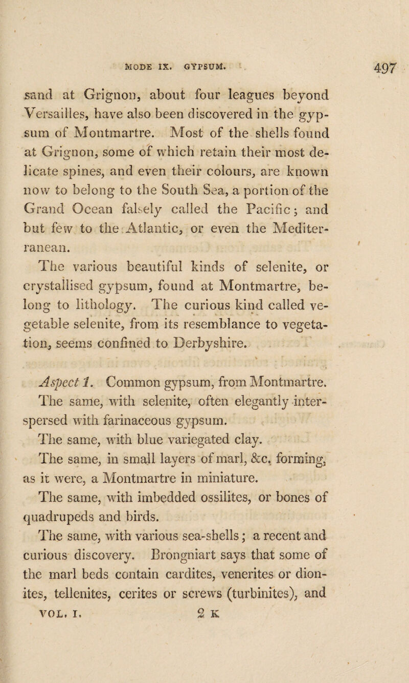 sand at Grignon, about four leagues beyond Versailles, have also been discovered in the gyp¬ sum of Montmartre. Most of the shells found at Grignon, some of which retain their most de¬ licate spines, and even their colours, are known now to belong to the South Sea, a portion of the Grand Ocean falsely called the Pacific; and but few to the.Atlantic, or even the Mediter¬ ranean. The various beautiful kinds of selenite, or crystallised gypsum, found at Montmartre, be¬ long to lithology. The curious kind called ve¬ getable selenite, from its resemblance to vegeta¬ tion, seems confined to Derbyshire. Aspect 1. Common gypsum, from Montmartre. The same, with selenite, often elegantly inter¬ spersed with farinaceous gypsum. The same, with blue variegated clay. The same, in small layers of marl, &c, forming, as it were, a Montmartre in miniature. The same, with imbedded ossilites, or bones of quadrupeds and birds. The same, with various sea-shells; a recent and curious discovery. Brongniart says that some of the marl beds contain cardites, venerites or dion- ites, tellenites, cerites or screws (turbinites), and S K VOL, I.