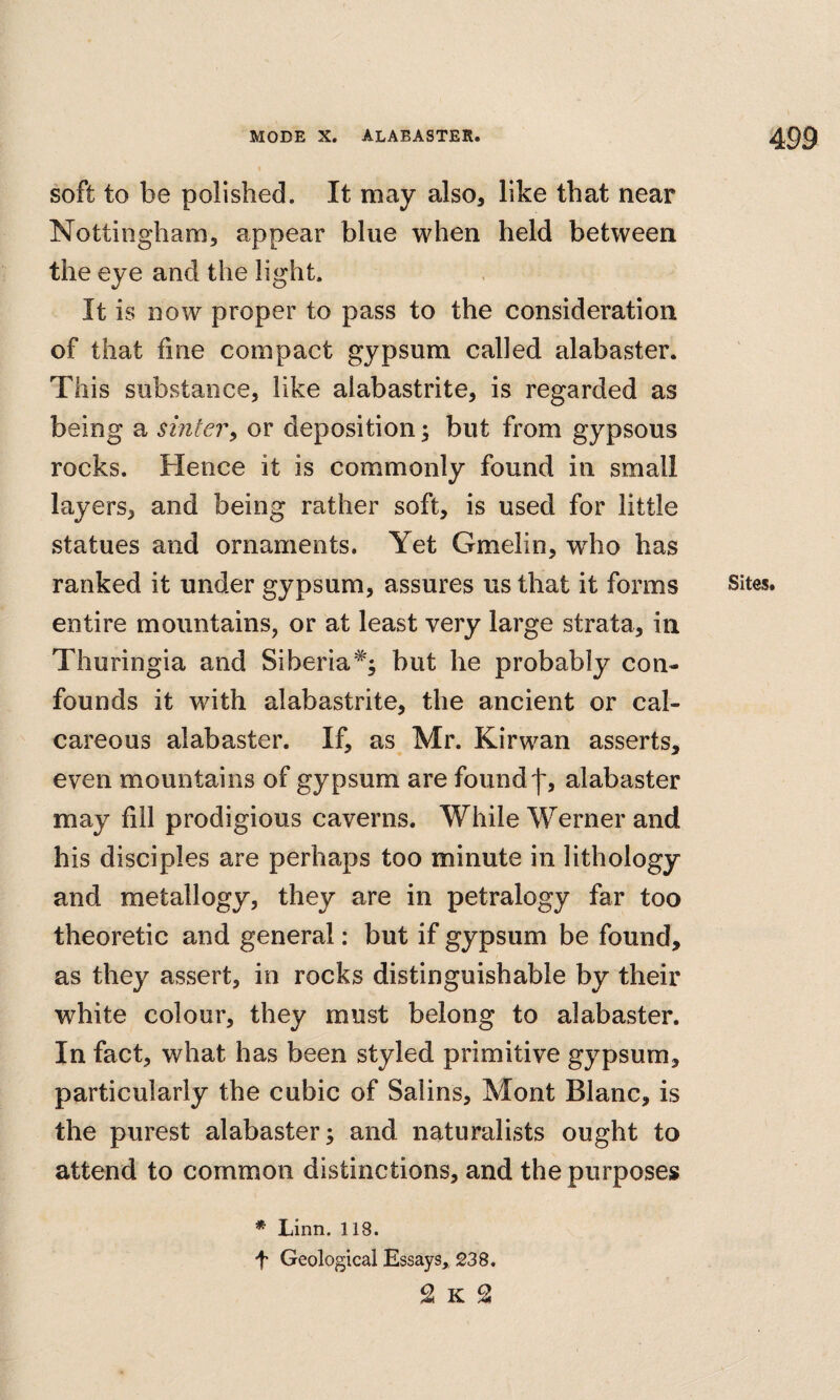 soft to be polished. It may also, like that near Nottingham, appear blue when held between the eye and the light. It is now proper to pass to the consideration of that fine compact gypsum called alabaster. This substance, like aiabastrite, is regarded as being a sintery or deposition; but from gypsous rocks. Hence it is commonly found in small layers, and being rather soft, is used for little statues and ornaments. Yet Gmelin, who has ranked it under gypsum, assures us that it forms entire mountains, or at least very large strata, in Thuringia and Siberia*; but he probably con¬ founds it with aiabastrite, the ancient or cal¬ careous alabaster. If, as Mr. Kirwan asserts, even mountains of gypsum are found')’, alabaster may fill prodigious caverns. While Werner and his disciples are perhaps too minute in lithology and metallogy, they are in petralogy far too theoretic and general: but if gypsum be found, as they assert, in rocks distinguishable by their white colour, they must belong to alabaster. In fact, what has been styled primitive gypsum, particularly the cubic of Salins, Mont Blanc, is the purest alabaster; and naturalists ought to attend to common distinctions, and the purposes * Linn. 118. •f Geological Essays, 238. 2 K 2 Sites.