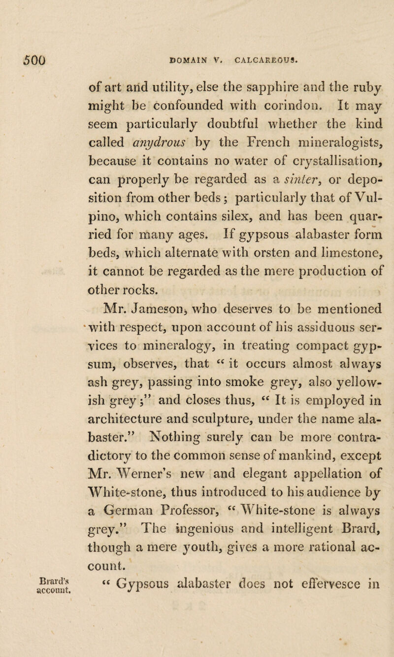 of art arid utility, else the sapphire and the ruby might be confounded with corindon. It may seem particularly doubtful whether the kind called anydrous by the French mineralogists, because it contains no water of crystallisation, can properly be regarded as a suiter^ or depo¬ sition from other beds j particularly that of Vul¬ pine, which contains silex, and has been quar¬ ried for many ages. If gypsous alabaster form beds, which alternate with orsten and limestone, it cannot be regarded as the mere production of other rocks. Mr. Jameson^ who deserves to be mentioned ‘with respect, upon account of his assiduous ser¬ vices to mineralogy, in treating compact gyp¬ sum, observes, that it occurs almost always ash grey, passing into smoke grey, also yellow¬ ish grey;” and closes thus, It is employed in architecture and sculpture, under the name ala¬ baster.” Nothing surely can be more contra¬ dictory to the common sense of mankind, except Mr. Werner’s new and elegant appellation of White-stone, thus introduced to his audience by a German Professor, W hite-stone is always grey,” The ingenious and intelligent Brard, though a mere youth, gives a more rational ac¬ count. Gypsous alabaster does not effervesce in Braid’s account.