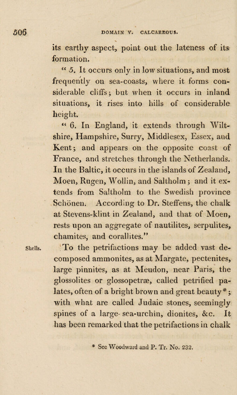 \ Shells. its earthy aspect, point out the lateness of its^ formation. 5, It occurs only in low situations, and most frequently on sea-coasts, where it forms con¬ siderable cliffs; but when it occurs in inland situations, it rises into hills of considerable height. “ 6. In England, it extends through Wilt¬ shire, Hampshire, Surry, Middlesex, Essex, and Kent; and appears on the opposite coast of France, and stretches through the Netherlands. In the Baltic, it occurs in the islands of Zealand, Moen, Rugen, Wollin, and Saltholm; and it ex¬ tends from Saltholm to the Swedish province Schonen. According to Dr. Steffens, the chalk at Stevens-klint in Zealand, and that of Moen, rests upon an aggregate of nautilites, serpulites, chamites, and corallites.’’ !To the petrifactions may be added vast de¬ composed ammonites, as at Margate, pectenites, large pinnites, as at Meudon, near Paris, the glossolites or glossopetrae, called petrified pa¬ lates, often of a bright brown and great beauty*; with what are called Judaic stones, seemingly spines of a large- sea-urchin, dionites, &c. It has been remarked that the petrifactions in chalk * See Woodward and P. Tr. No. 232.