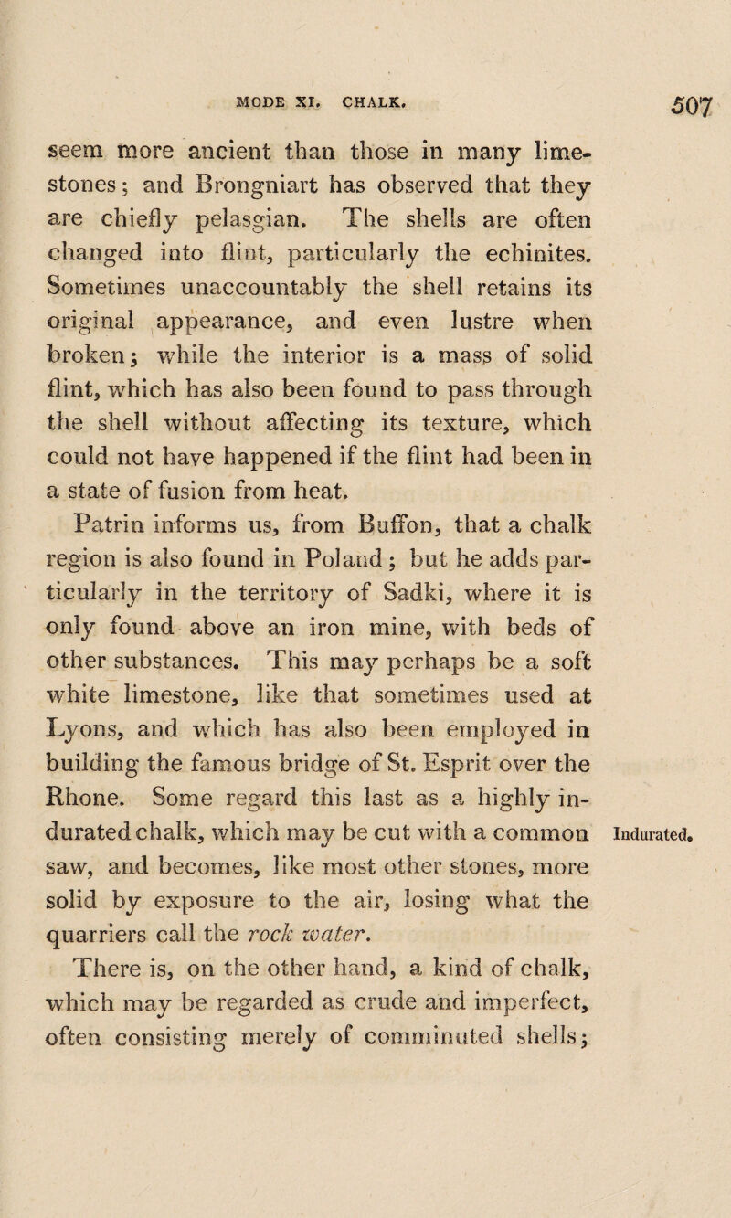 seem more ancient than those in many lime¬ stones ; and Brongniart has observed that they are chiefly pelasgian. The shells are often changed into flint, particularly the echinites. Sometimes unaccountably the shell retains its original appearance, and even lustre when broken; wdiile the interior is a mass of solid flint, which has also been found to pass through the shell without affecting its texture, which could not have happened if the flint had been in a state of fusion from heat. Patrin informs us, from Buffon, that a chalk region is also found in Poland ; but he adds par¬ ticularly in the territory of Sadki, where it is only found above an iron mine, with beds of other substances. This may perhaps be a soft white limestone, like that sometimes used at Lyons, and which has also been employed in building the famous bridge of St. Esprit over the Rhone. Some regard this last as a highly in¬ durated chalk, which may be cut with a common saw, and becomes, like most other stones, more solid by exposure to the air, losing what the quarriers call the rock water. There is, on the other hand, a kind of chalk, which may be regarded as crude and imperfect, often consisting merely of comminuted shells; Indurated.