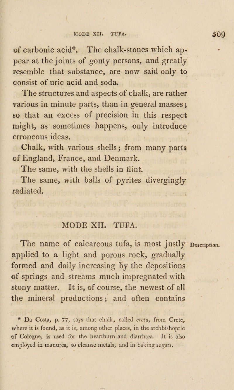 of carbonic acid'*. The chalk-stones which ap¬ pear at the joints of gouty persons, and greatly resemble that substance, are now said only to consist of uric acid and soda. The structures and aspects of chalk, are rather various in minute parts, than in general masses; so that an excess of precision in this respect might, as sometimes happens, only introduce erroneous ideas. Chalk, with various shells; from many parts of England, France, and Denmark. The same, with the shells in flint. The same, with bails of pyrites divergingly radiated. MODE XII. TUFA. The name of calcareous tufa, is most justly Description, applied to a light and porous rock, gradually formed and daily increasing by the depositions of springs and streams much impregnated with stony matter. It is, of course, the newest of all the mineral productions; and often contains ♦ Da Costa, p. 77, says that chalk, called creta, from Crete, where it is found, as it is, among other places, in the archbishopric of Cologne, is used for the heartburn and diarrhoea. It is also employed in manures, to cleanse metals, and in baking sugars.