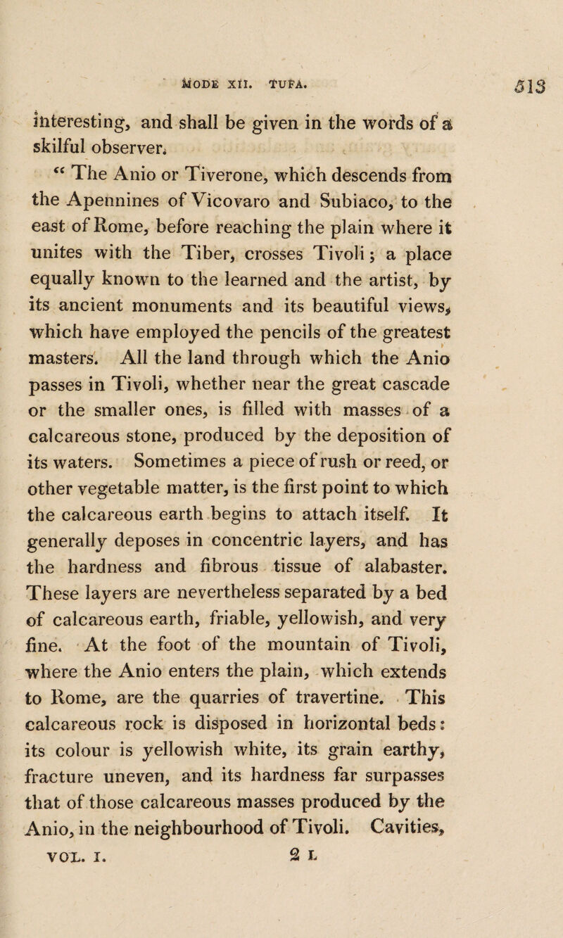 313 interesting, and shall be given in the words of ^ skilful observer^ The Anio or Tiverone, which descends from the Apennines of Vicovaro and Subiaco, to the east of Rome, before reaching the plain where it unites with the Tiber, crosses Tivoli; a place equally known to the learned and the artist, by its ancient monuments and its beautiful views, which have employed the pencils of the greatest masters* All the land through which the Anio passes in Tivoli, whether near the great cascade or the smaller ones, is filled with masses ^ of a calcareous stone, produced by the deposition of its waters. Sometimes a piece of rush or reed, or other vegetable matter, is the first point to which the calcareous earth .begins to attach itself. It generally deposes in concentric layers, and has the hardness and fibrous tissue of alabaster. These layers are nevertheless separated by a bed of calcareous earth, friable, yellowish, and very fine. At the foot of the mountain of Tivoli, where the Anio enters the plain, which extends to Rome, are the quarries of travertine. . This calcareous rock is disposed in horizontal beds: its colour is yellowish white, its grain earthy, fracture uneven, and its hardness far surpasses that of those calcareous masses produced by the Anio, in the neighbourhood of Tivoli. Cavities, vox. I.