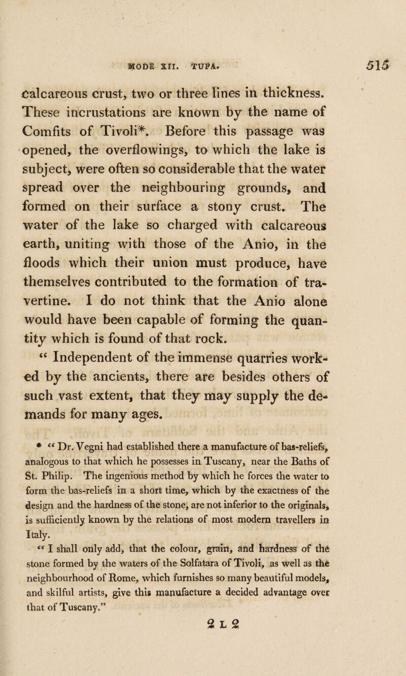 Calcareous crust, two or three lines in thickness. These incrustations are known by the name of Comfits of Tivoli*. Before this passage was opened, the overflowings, to which the lake is subject, were often so considerable that the water spread over the neighbouring grounds, and formed on their surface a stony crust. The water of the lake so charged with calcareous earth, uniting with those of the Anio, in the floods which their union must produce, have themselves contributed to the formation of tra¬ vertine. I do not think that the Anio alone would have been capable of forming the quan¬ tity which is found of that rock. Independent of the immense quarries work¬ ed by the ancients, there are besides others of such vast extent, that they may supply the de¬ mands for many ages. ♦ Dr. Vegni had established there a manufacture of bas-reliefs, analogous to that which he possesses in Tuscany, near the Baths of St. Philip. The ingenious method by which he forces the water to form the bas-reliefs in a short time, which by the exactness of the design and the hardness of the stone, are not inferior to the originals, is sufficiently known by the relations of most modern travellers in Italy. I shall only add, that the colour, grain, and hardness of th6 stone formed by the waters of the Solfatara of Tivoli, as well as the neighbourhood of Rome, which furnishes so many beautiful models, and skilful artists, give this manufacture a decided advantage over that of Tuscany,”