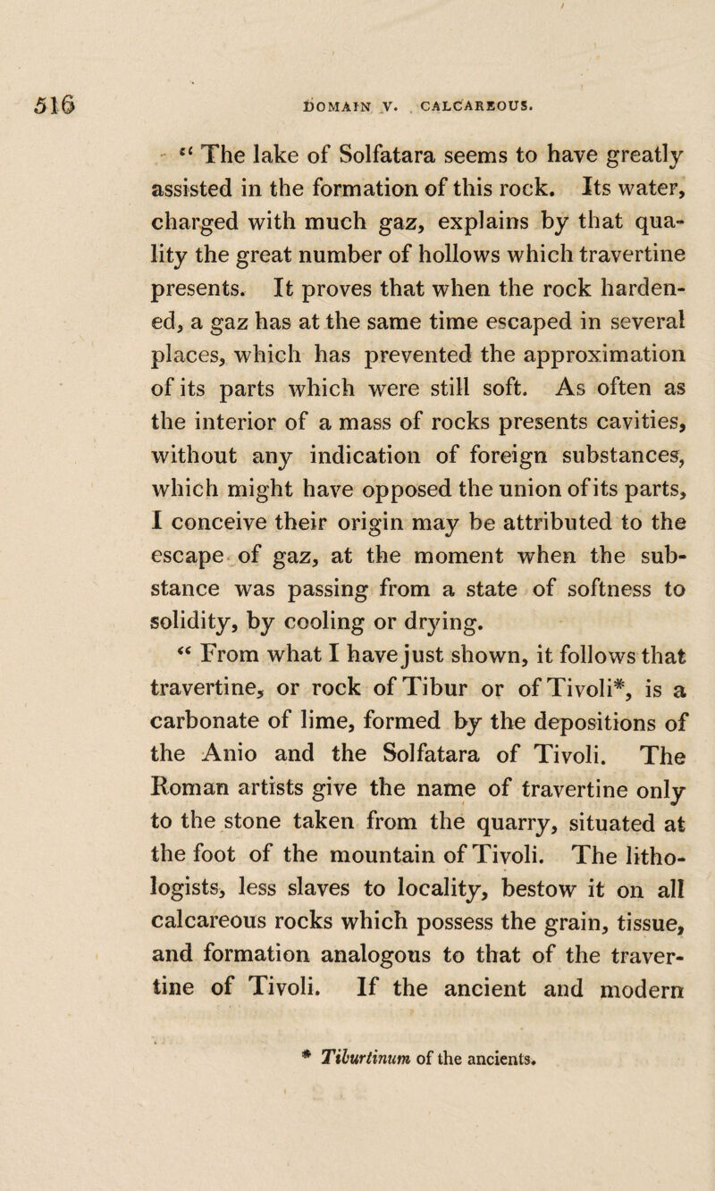 / 510 liOMAfN ,V. . CALCARBOUS. - The lake of Solfatara seems to have greatly assisted in the formation of this rock. Its water, charged with much gaz, explains by that qua¬ lity the great number of hollows which travertine presents. It proves that when the rock harden¬ ed, a gaz has at the same time escaped in several places, which has prevented the approximation of its parts which were still soft. As often as the interior of a mass of rocks presents cavities, without any indication of foreign substances, which might have opposed the union of its parts, I conceive their origin may be attributed to the escape< of gaz, at the moment when the sub¬ stance was passing from a state of softness to solidity, by cooling or drying. From what I have just shown, it follows that travertine, or rock of Tibur or of Tivoli*, is a carbonate of lime, formed by the depositions of the Anio and the Solfatara of Tivoli. The Roman artists give the name of travertine only to the stone taken from the quarry, situated at the foot of the mountain of Tivoli. The litho¬ logists, less slaves to locality, bestow it on all calcareous rocks which possess the grain, tissue, and formation analogous to that of the traver¬ tine of Tivoli. If the ancient and modern 4 • * Tiburtinum of the ancients.