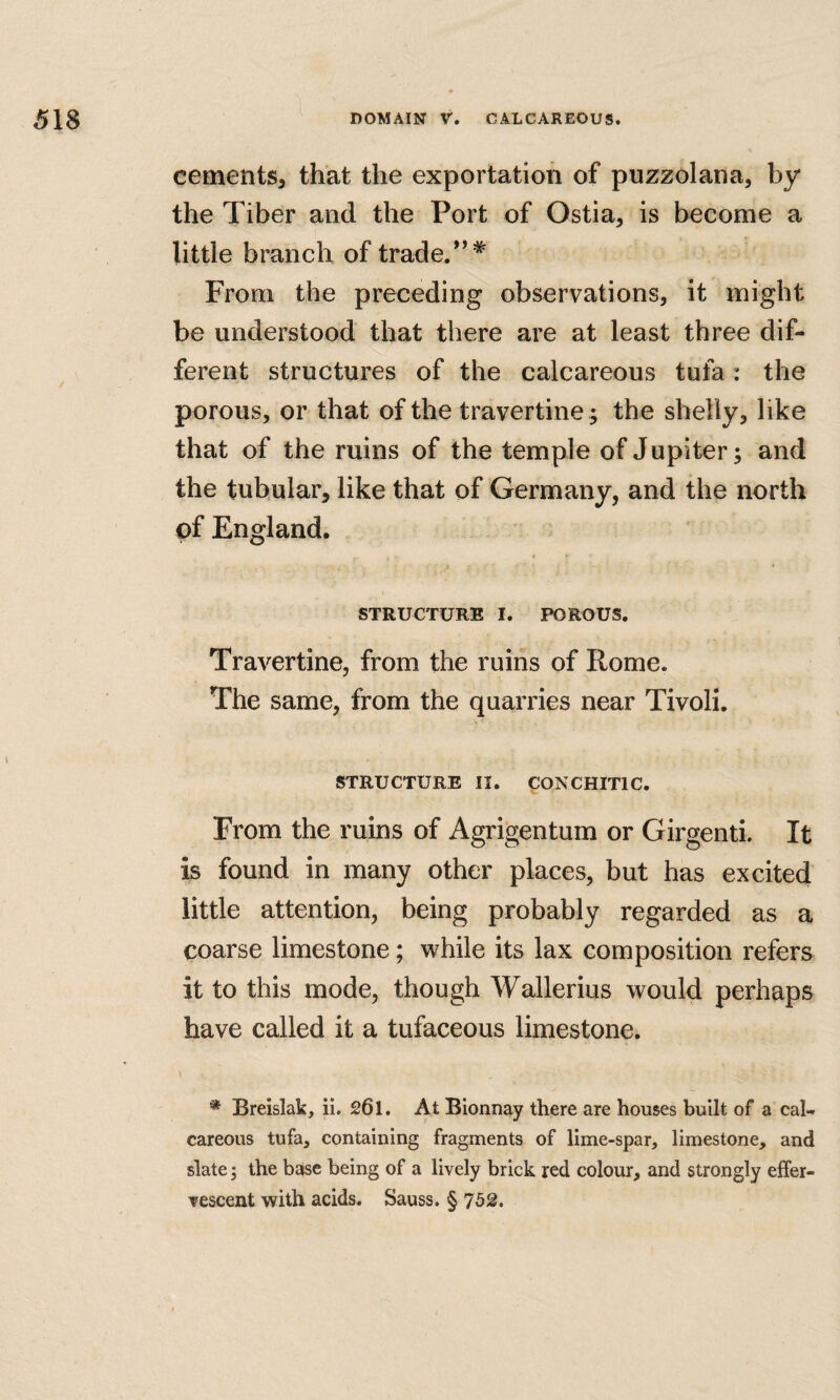 cements, that the exportation of puzzolana, by the Tiber and the Port of Ostia, is become a little branch of trade.*’^ From the preceding observations, it might be understood that there are at least three dif¬ ferent structures of the calcareous tufa: the porous, or that of the travertine; the shelly, like that of the ruins of the temple of Jupiter; and the tubular, like that of Germany, and the north pf England. STRUCTURE I. POROUS. Travertine, from the ruins of Rome. The same, from the quarries near Tivoli. STRUCTURE II. VO^'CHITIC. From the ruins of Agrigentum or Girgenti. It is found in many other places, but has excited little attention, being probably regarded as a coarse limestone; while its lax composition refers it to this mode, though Walleriiis would perhaps have called it a tufaceous limestone. * Breislak, ii. 261. At Bionnay there are houses built of a cal¬ careous tufa, containing fragments of lime-spar, limestone, and slate 5 the base being of a lively brick red colour, and strongly eifer- Tescent with acids. Sauss. § 752.