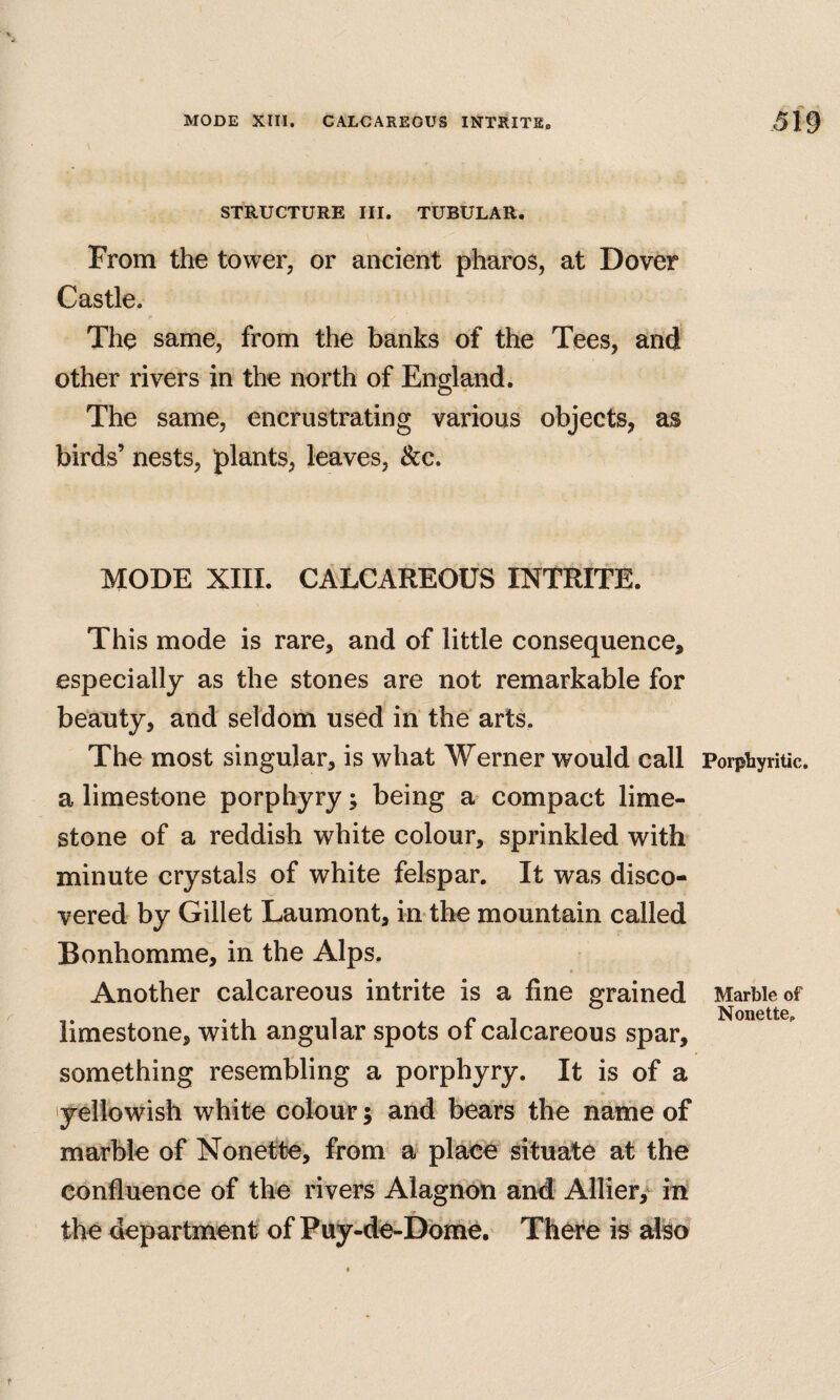 STRUCTURE III. TUBULAR. From the tower, or ancient pharos, at Dover Castle. The same, from the banks of the Tees, and other rivers in the north of England. The same, encrustrating various objects, as birds’ nests, plants, leaves, &c. MODE XIII. CALCAREOUS INTRITE. This mode is rare, and of little consequence, especially as the stones are not remarkable for beauty, and seldom used in the arts. The most singular, is what Werner would call a limestone porphyry; being a compact lime¬ stone of a reddish white colour, sprinkled witb minute crystals of white felspar. It was disco¬ vered by Gillet Laumont, in*the mountain called Bonhomme, in the Alps. Another calcareous intrite is a fine grained limestone, with angular spots of calcareous spar, something resembling a porphyry. It is of a yellowish white colour; and bears the name of marble of Nonette, from a place situate at the confluence of the rivers Alagnon and Allier,^ in the department of Puy-de-Dbihe, There is also Porphyritic. Marble of Nonette.