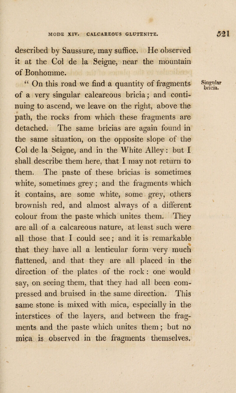 described by Saussure, may suffice. He observed it at the Col de la Seigne, near the mountain of Bonhomme. On this road we find a quantity of fragments of a very singular calcareous bricia; and conti¬ nuing to ascend, we leave on the right, above the path, the rocks from which these fragments are detached. The same bricias are again found in the same situation, on the opposite slope of the Col de la Seigne, and in the White Alley: but I shall describe them here, that I may not return to them. The paste of these bricias is sometimes white, sometimes grey; and the fragments which it contains, are some white, some grey, others brownish red, and almost always of a different colour from the paste which unites them. They are all of a calcareous nature, at least such were all those that I could see; and it is remarkable that they have all a lenticular form very much flattened, and that they are all placed in the direction of the plates of the rock : one would say, on seeing them, that they had all been com¬ pressed and bruised in the same direction. This same stone is mixed with mica, especially in the interstices of the layers, and between the frag¬ ments and the paste which unites them; but no mica is observed in the fragments themselves. f