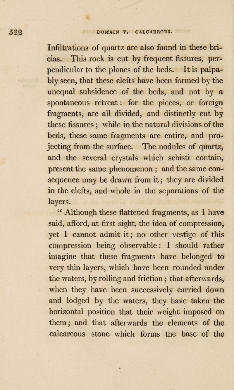 Infiltrations of quartz are also found in these bri- cias. This rock is cut by frequent fissures, per¬ pendicular to the planes of the beds. It is palpa¬ bly seen, that these clefts have been formed by the unequal subsidence of the beds, and not by a spontaneous retreat: for the pieces, or foreign H fragments, are all divided, and distinctly cut by these fissures; while in the natural divisions of the beds, these same fragments are entire, and pro¬ jecting from the surface. The nodules of quartz, and the several crystals which schisti contain, present the same phenomenon ; and the same con¬ sequence may be drawn from it; they are divided in the clefts, and whole in the separations of the layers. “ Although these flattened fragments, as I have said, aflbrd, at first sight, the idea of compression, yet I cannot admit it; no other vestige of this compression being observable: I should rather imagine that these fragments have belonged to very thin layers, which have been rounded under the waters, by rolling and friction; that afterwards, when they have been successively carried down and lodged by the waters, they have taken the horizontal position that their weight imposed on them; and that afterwards the elements of the calcareous stone which forms the base of the