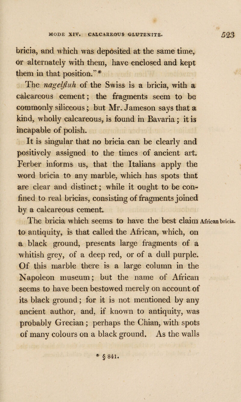 bricia, and which was deposited at the same time, or alternately with them, have enclosed and kept them in that position.”* The nagelfluh of the Swiss is a bricia, with a calcareous cement; the fragments seem to be commonly siliceous; but Mr. Jameson says that a kind, wholly calcareous, is found in Bavaria; it is incapable of polish. It is singular that no bricia can be clearly and positively assigned to the times of ancient art. Ferber informs us, that the Italians apply the word bricia to any marble, which has spots that are clear and distinct; while it ought to be con¬ fined to real bricias, consisting of fragments joined a calcareous cement. The bricia which seems to have the best claim African bricia. to antiquity, is that called the African, which, on a black ground, presents large fragments of a whitish grey, of a deep red, or of a dull purple. Of this marble there is a large column in the Napoleon museum; but the name of African seems to have been bestowed merely on account of its black ground; for it is not mentioned by any ancient author, and, if known to antiquity, was probably Grecian; perhaps the Chian, with spots of many colours on a black ground. As the walls * § 841.