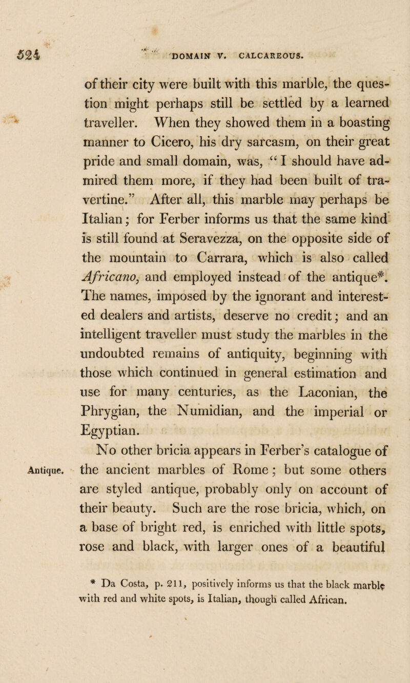 Antique. of their city were built with this marble, the ques¬ tion might perhaps still be settled by a learned traveller. When they showed them in a boasting manner to Cicero, his dry sarcasm, on their great pride and small domain, was, I should have ad¬ mired them more, if they had been built of tra¬ vertine.” After all, this marble may perhaps be Italian; for Ferber informs us that the same kind is still found at Seravezza, on the opposite side of the mountain to Carrara, which is also called Africano, and employed instead of the antique^. The names, imposed by the ignorant and interest¬ ed dealers and artists, deserve no credit; and an intelligent traveller must study the marbles in the undoubted remains of antiquity, beginning with those which continued in general estimation and use for many centuries, as the Laconian, the Phrygian, the Numidian, and the imperial or Egyptian. No other bricia appears in Ferber’s catalogue of the ancient marbles of Pome; but some others are styled antique, probably only on account of their beauty. Such are the rose bricia, which, on a base of bright red, is enriched with little spots, rose and black, with larger ones of a beautiful * Da Costa, p. 211, positively informs us that the black marbl? with red and white spots, is Italian, though called African.