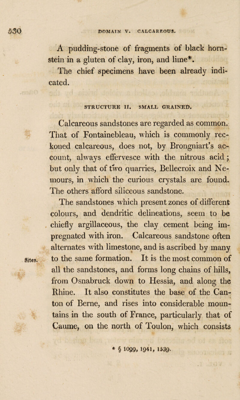 A pudding-stone of fragments of black horn- stein in a gluten of clay, iron, and lime*. The chief specimens have been already indi¬ cated. STRUCTURE II. SMALL GRAINED. Calcareous sandstones are regarded as common'. That of Fontainebleau, which is commonly rec¬ koned calcareous, does not, by Brorigniart’s ac¬ count, always effervesce with the nitrous acid * but only that of two quarries, Bellecroix and Ne¬ mours, in which the curious crystals are found. The others afford siliceous sandstone. The sandstones which present zones of different colours, and dendritic delineations, seem to be , chiefly argillaceous, the clay cement being im¬ pregnated with iron. Calcareous sandstone often alternates with limestone, and is ascribed by many Sites. to the same formation. It is the most common of all the sandstones, and forms long chains of hills, from Osnabruck down to Hessia, and along the Rhine. It also constitutes the base of the Can¬ ton of Berne, and rises into considerable moun- > tains in the south of France, particularly that of Caume, on the north of Toulon, which consists ♦ § 10Q9,1941,1539.