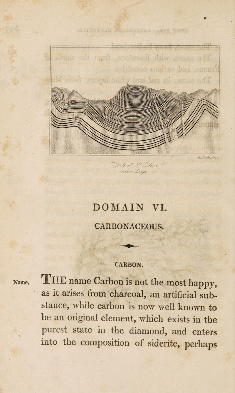 c Name. DOMAIN VL CARBONACEOUS, CARBON. The name Carbon is not the most happy, as it arises from charcoal, an artificial sub¬ stance, while carbon is now well known to be an original element, which exists in the purest state in the diamond, and enters into the composition of siderite, perhaps