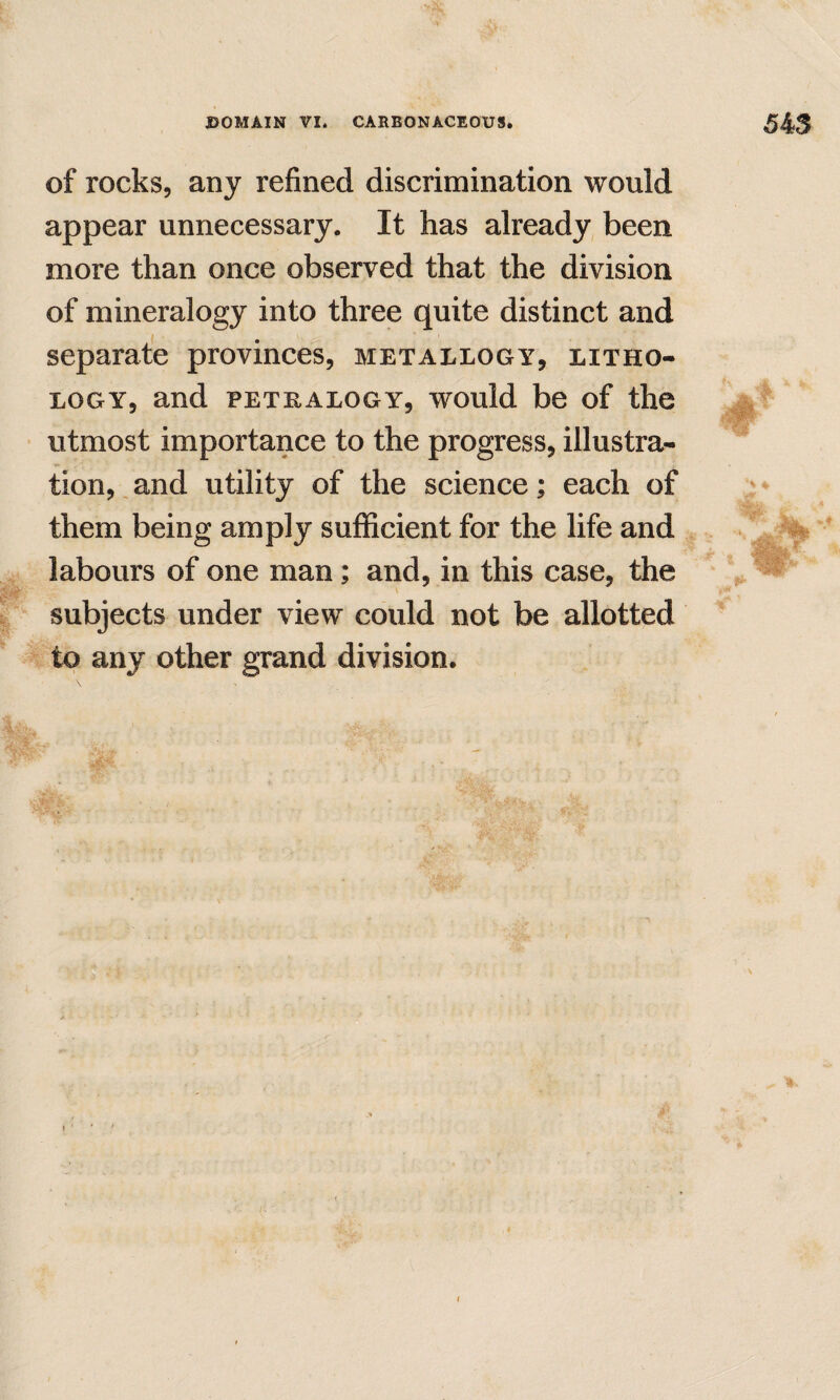 of rocks, any refined discrimination would appear unnecessary. It has already been more than once observed that the division of mineralogy into three quite distinct and separate provinces, metallogy, litho¬ logy, and PETEALOGY, would be of the utmost importance to the progress, illustra¬ tion, and utility of the science; each of them being amply sufficient for the life and labours of one man; and, in this case, the subjects under view could not be allotted to any other grand division.