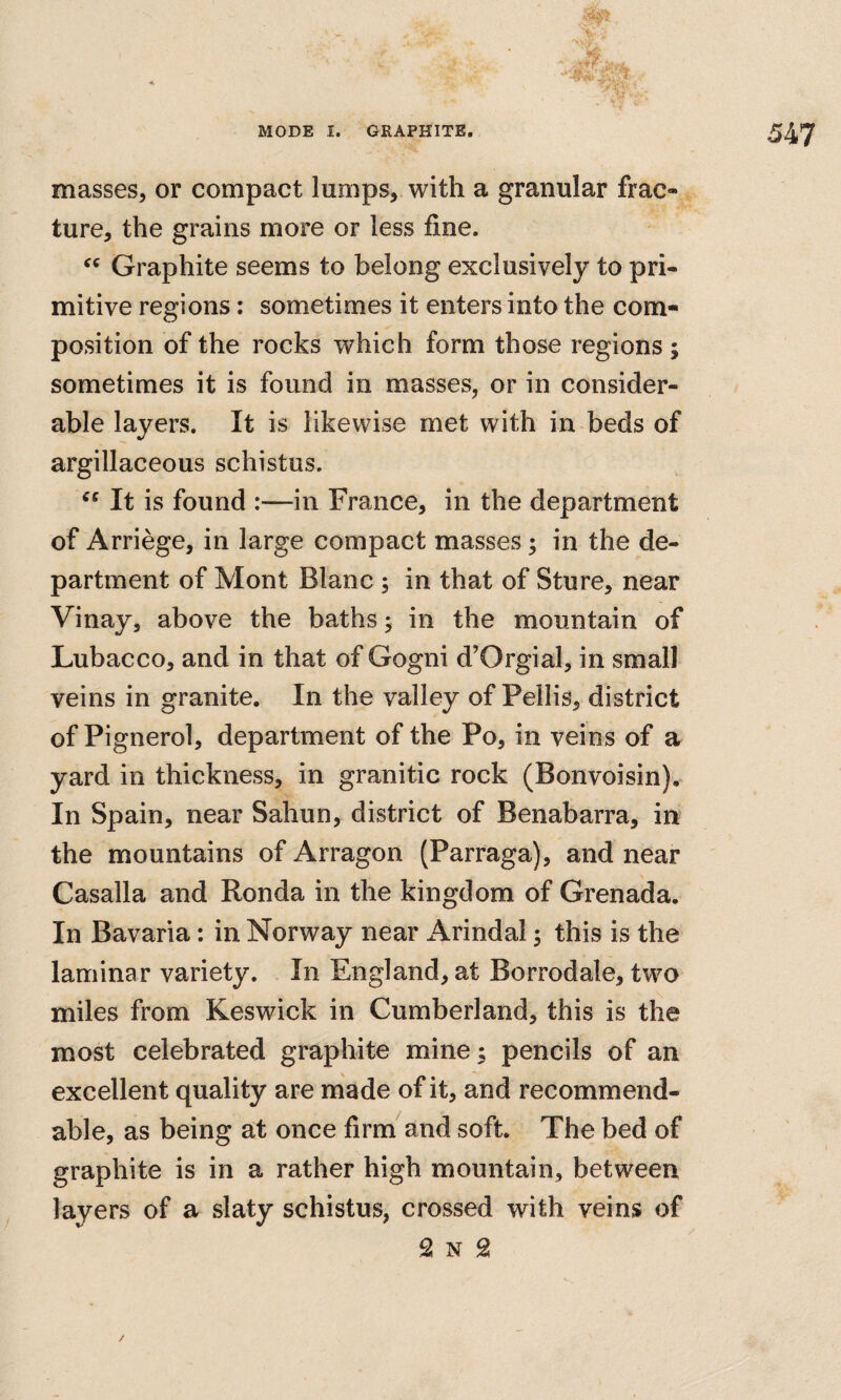 masses, or compact lumps, with a granular frac¬ ture, the grains more or less fine. Graphite seems to belong exclusively to pri¬ mitive regions: sometimes it enters into the com¬ position of the rocks which form those regions ; sometimes it is found in masses, or in consider¬ able layers. It is likewise met with in beds of argillaceous schistus. It is found :—in France, in the department of Arriege, in large compact masses; in the de¬ partment of Mont Blanc ; in that of Sture, near Vinay, above the baths j in the mountain of Lubacco, and in that of Gogni d’Orgial, in small veins in granite. In the valley of Pellis, district of Pignerol, department of the Po, in veins of a yard in thickness, in granitic rock (Bonvoisin). In Spain, near Sahun, district of Benabarra, in the mountains of Arragon (Parraga), and near Casalla and Ronda in the kingdom of Grenada. In Bavaria: in Norway near Arindai 5 this is the laminar variety. In England, at Borrodale, two miles from Keswick in Cumberland, this is the most celebrated graphite mine; pencils of an excellent quality are made of it, and recommend- able, as being at once firm and soft. The bed of graphite is in a rather high mountain, between ^ layers of a slaty schistus, crossed with veins of 2 N 2 /