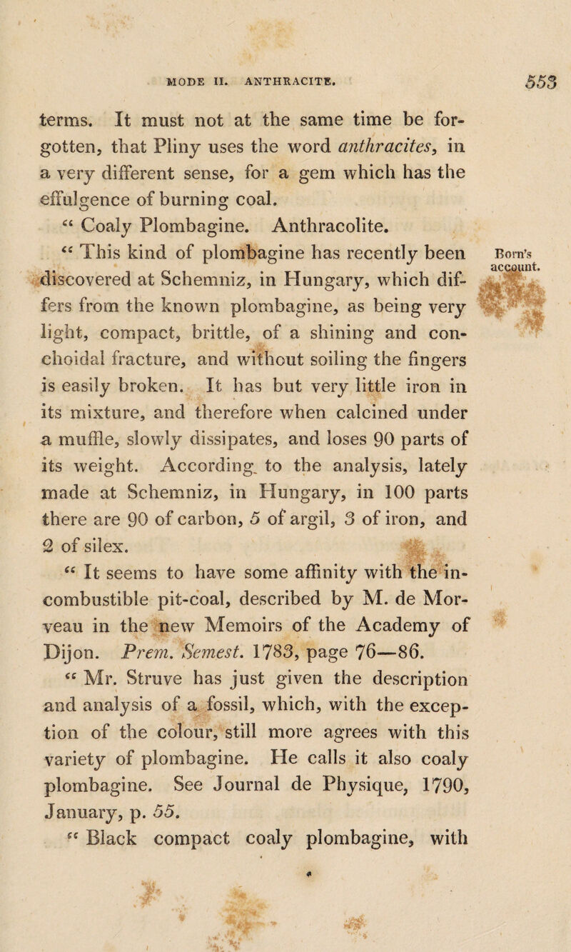 terms. It must not at the same time be for¬ gotten, that Pliny uses the word anthracites^ in a very different sense, for a gem which has the effulgence of burning coal. Coaly Plombagine. Anthracolite. This kind of plombagine has recently been discovered at Schemniz, in Hungary, which dif¬ fers from the known plombagine, as being very light, compact, brittle, of a shining and con- choidal fracture, and without soiling the fingers is easily broken. It has but very little iron in its mixture, and therefore when calcined under a muffle, slowly dissipates, and loses 90 parts of its weight. According, to the analysis, lately made at Schemniz, in Hungary, in 100 parts there are 90 of carbon, 5 of argil, 3 of iron, and 2 of silex. >5 It seems to have some affinity with the in¬ combustible pit-coal, described by M. de Mor- veau in the new Memoirs of the Academy of Dijon. Prem, Semest. 17^3, page 76—86. Mr. Struve has just given the description and analysis of a fossil, which, with the excep¬ tion of the colour, still more agrees with this variety of plombagine. He calls it also coaly plombagine. See Journal de Physique, 1790, January, p. 35. Black compact coaly plombagine, with Born’s