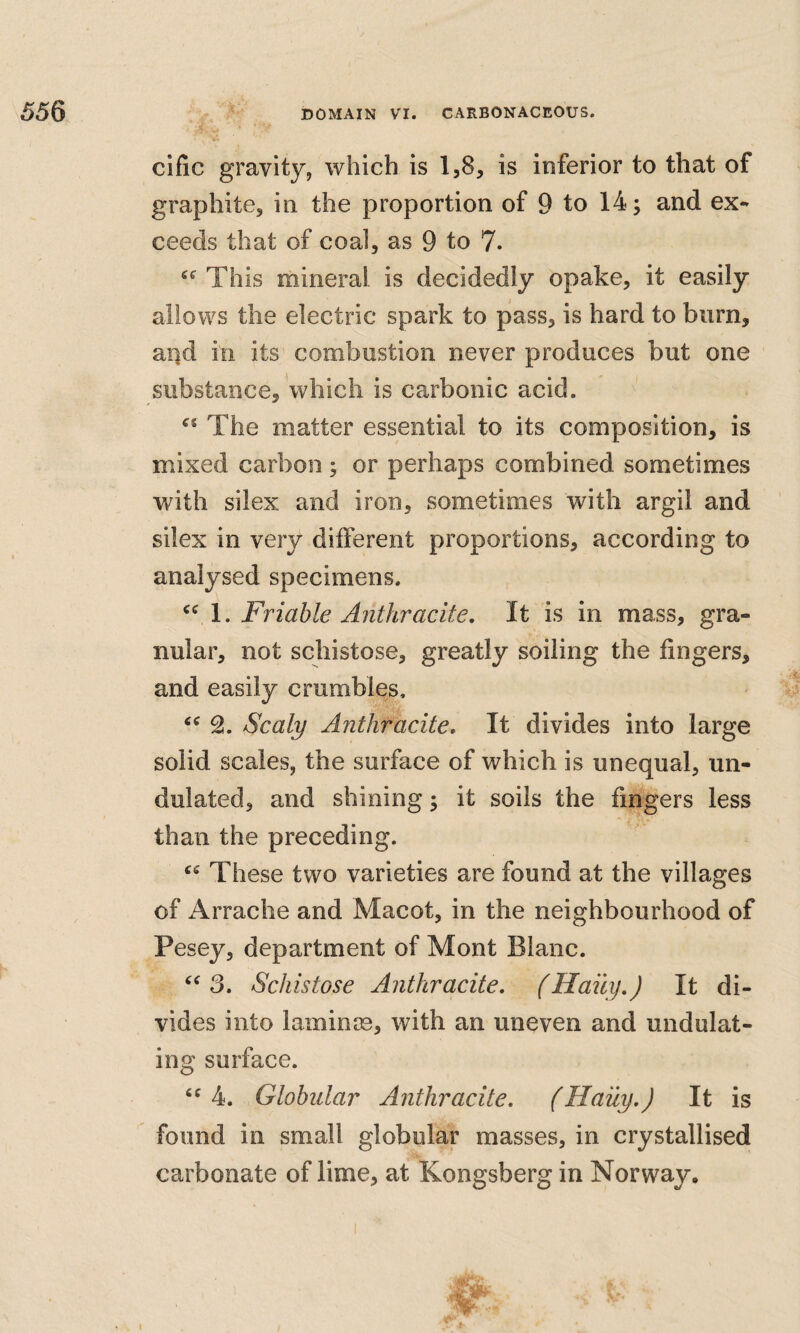 cific gravity, which is 1,8, is inferior to that of graphite, in the proportion of 9 to 14; and ex¬ ceeds that of coal, as 9 to 7. This mineral is decidedly opake, it easily allows the electric spark to pass, is hard to burn, ai)d in its combustion never produces but one substance, which is carbonic acid. «« The matter essential to its composition, is mixed carbon ; or perhaps combined sometimes with silex and iron, sometimes with argil and silex in very different proportions, according to analysed specimens. 1. Friable Anthracite, It is in mass, gra¬ nular, not schistose, greatly soiling the fingers, and easily crumbles. Scaly Anthracite, It divides into large solid scales, the surface of which is unequal, un¬ dulated, and shining; it soils the fingers less than the preceding. These two varieties are found at the villages of Arrache and Macot, in the neighbourhood of Pesey, department of Mont Blanc. 3. Schistose Anthracite, (Haily,) It di¬ vides into laminm, with an uneven and undulat¬ ing surface. ‘^4. Globular Anthracite, fHaily,J It is found in small globular masses, in crystallised carbonate of lime, at Kongsberg in Norway, I