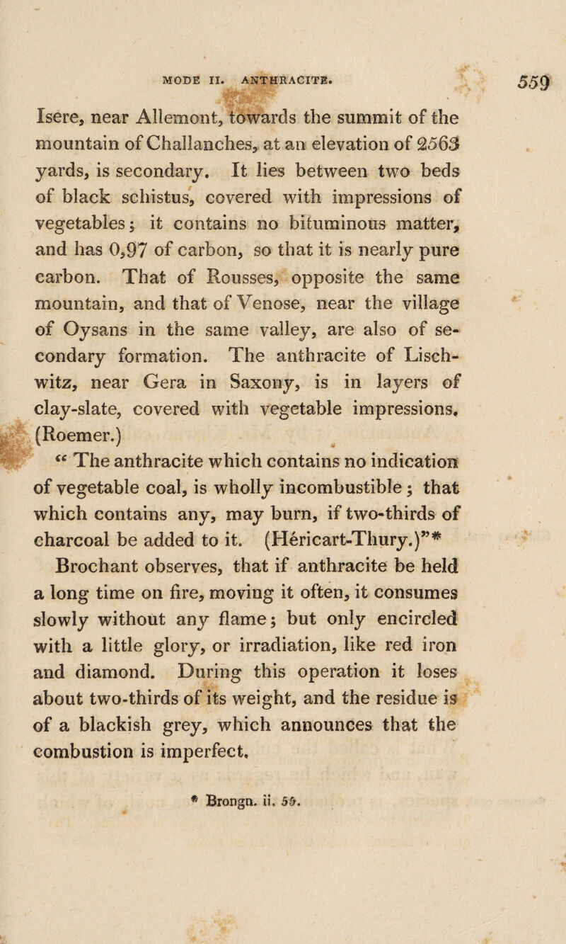 559 Isere, near Allemont, towards the summit of the mountain of Challanchesj at an elevation of 2563 yards, is secondary. It lies between two beds of black schistus, covered with impressions of vegetables; it contains no bituminous matter, and has 0,97 of carbon, so that it is nearly pure carbon. That of Rousses, opposite the same mountain, and that of Venose, near the village of Oysans in the same valley, are also of se¬ condary formation. The anthracite of Lisch- witz, near Gera in Saxony, is in layers of clay-slate, covered with vegetable impressions, (Roemer.) The anthracite which contains no indication I of vegetable coal, is wholly incombustible; that which contains any, may burn, if two-thirds of charcoal be added to it. (H^ricart-Thury,)”’*^ Brochant observes, that if anthracite be held a long time on fire, moving it often, it consumes slowly without any flame; but only encircled with a little glory, or irradiation, like red iron and diamond. During this operation it loses about two-thirds of its weight, and the residue is of a blackish grey, which announces that the combustion is imperfect. * Brongn. ii.