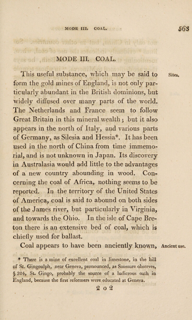 ^ MODE III. COAL. This useful substance^ which may be said to form the gold mines of England, is not only par¬ ticularly abundant in the British dominions, but widely diffused over many parts of the world. The Netherlands and France seem to follow Great Britain in this mineral wealth; but it also appears in the north of Italy, and various parts of Germany, as Silesia and Hessia^. It has been used in the north of China from time immemo¬ rial, and is not unknown in Japan. Its discovery in Australasia would add little to the advantages of a new country abounding in wood. Con¬ cerning the coal of Africa, nothing seems to be reported. In the territory of the United States of America, coal is said to abound on both sides of the James river, but particularly in Virginia, and towards the Ohio. In the isle of Cape Bre¬ ton there is an extensive bed of coal, which is chiefly used for ballast. Coal appears to have been anciently known, * There is a mine of excellent coal in limestone, in the hill of St. Gingoulph, near Geneva, pronounced, as Saussure observes, § 324, St. Gingo, probably the source of a ludicrous oath in England, because tbe first reformers were educated at Geneva. . 2 o 2 Sites, Ancient use.