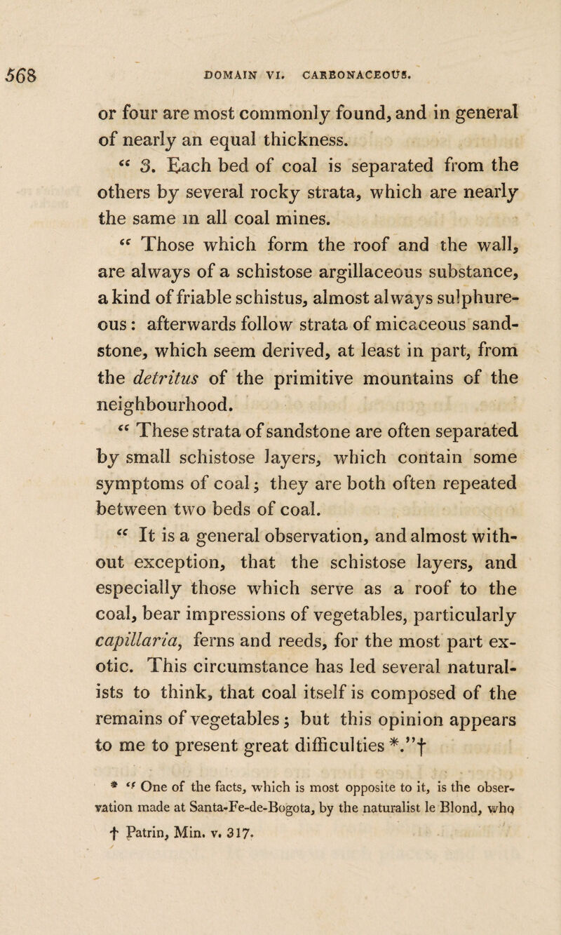 or four are most commonly found, and in general of nearly an equal thickness. 3. Each bed of coal is separated from the others by several rocky strata, which are nearly the same in all coal mines. Those which form the roof and the wall, are always of a schistose argillaceous substance, a kind of friable schistus, almost always sulphure¬ ous : afterwards follow strata of micaceous sand¬ stone, which seem derived, at least in part, from the detritus of the primitive mountains of the neighbourhood. These strata of sandstone are often separated by small schistose layers, which contain some symptoms of coal; they are both often repeated between two beds of coal. It is a general observation, and almost with¬ out exception, that the schistose layers, and especially those which serve as a roof to the coal, bear impressions of vegetables, particularly capiltaria, ferns and reeds, for the most part ex¬ otic. This circumstance has led several natural¬ ists to think, that coal itself is composed of the remains of vegetables; but this opinion appears to me to present great difficulties * One of the facts, which is most opposite to It, Is the obser¬ vation made at Santa-Fe-de-Bogota, by the naturalist le Blond, who f Patrin, Min. v. 317*