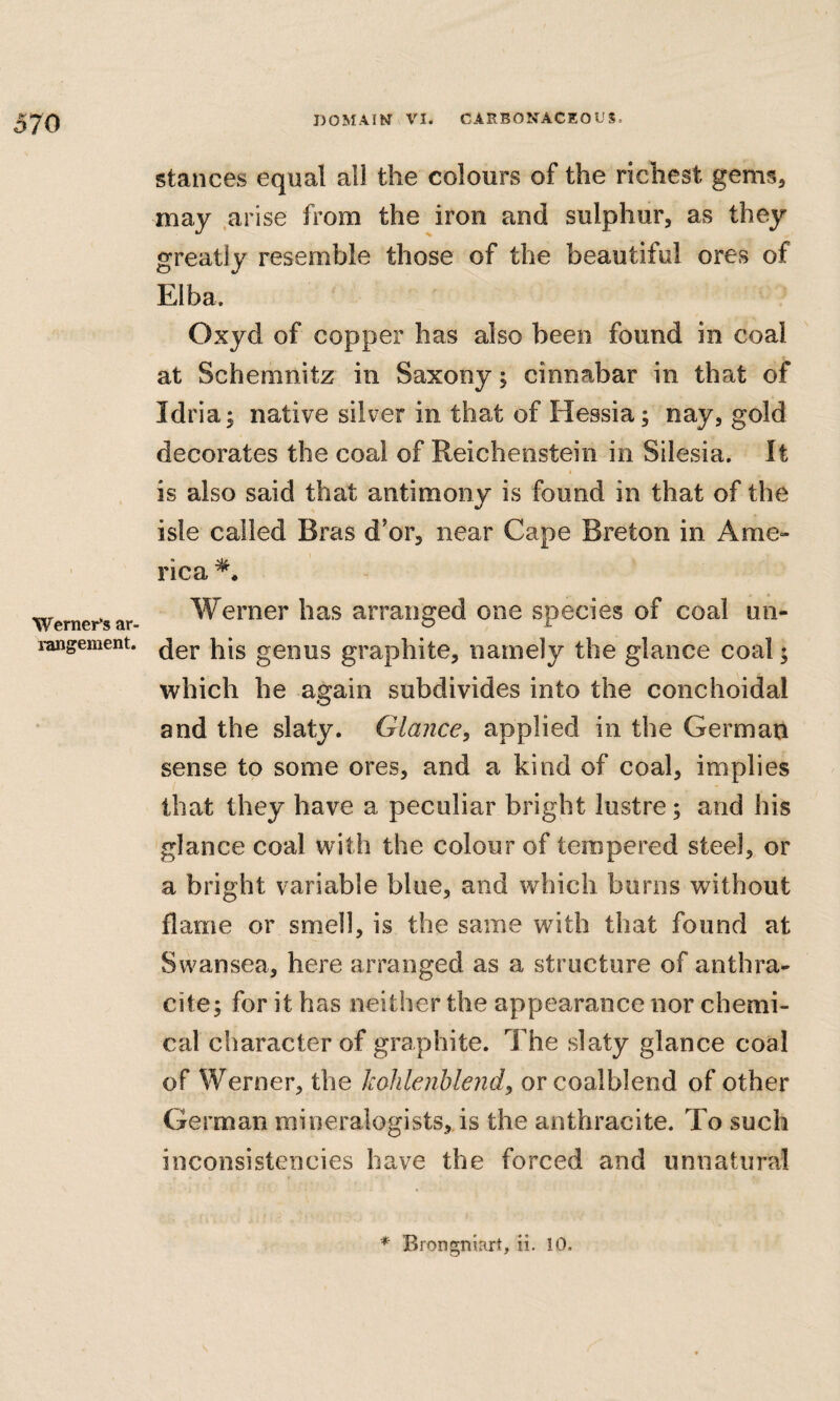 Werner’S ar¬ rangement. stances equal all the colours of the richest gems, may .arise from the iron and sulphur, as they greatly resemble those of the beautiful ores of Elba. Oxyd of copper has also been found in coal at Schemnitz in Saxony; cinnabar in that of Idria; native silver in that of Hessia; nay, gold decorates the coal of Reichenstein in Silesia. It is also said that antimony is found in that of the isle called Bras d'or, near Cape Breton in Ame¬ rica Werner has arranged one species of coal un¬ der his genus graphite, namely the glance coal; which he again subdivides into the conchoidal and the slaty. Glance, applied in the German sense to some ores, and a kind of coal, implies that they have a peculiar bright lustre; and his glance coal with the colour of tempered steel, or a bright variable blue, and which bums without flame or smell, is the same with that found at Swansea, here arranged as a structure of anthra¬ cite; for it has neither the appearance nor chemi¬ cal character of graphite. The slaty glance coal of Werner, the kohlenhlend, orcoalblend of other German mineralogists, is the anthracite. To such inconsistencies have the forced and unnatural * Brongniart, ii. 10.