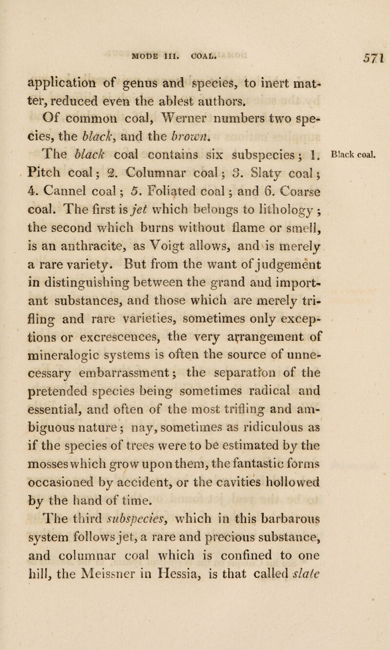 application of genus and species, to inert mat¬ ter, reduced even the ablest authors. Of common coal, Werner numbers two spe¬ cies, the blacky and the brown» Pitch coal; 2. Columnar coal; 3. Slaty coal; 4. Cannel coal; 5. Foliated coal; and 6. Coarse coal. The first hjet which belongs to lithology ; the second which burns without flame or smell, is an anthracite, as Voigt allows, and is merely a rare variety. But from the want of judgement in distinguishing between the grand and import¬ ant substances, and those which are merely tri¬ fling and rare varieties, sometimes only excep¬ tions or excrescences, the very arrangement of mineralogic systems is often the source of unne¬ cessary embarrassment; the separation of the pretended species being sometimes radical and essential, and often of the most trifling and am¬ biguous nature; nay, sometimes as ridiculous as if the species of trees were to be estimated by the mosses which grow upon them, the fantastic forms occasioned by accident, or the cavities hollowed by the hand of time. The third subspecies, wdiich in this barbarous system follows jet, a rare and precious substance, and columnar coal which is confined to one hill, the Meissner in Hessia, is that called slate