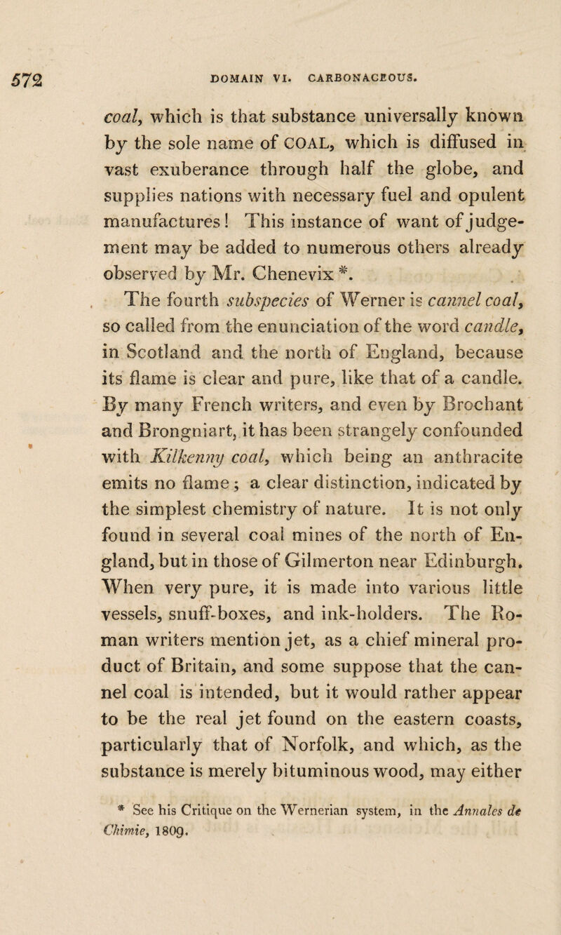 coal, which is that substance universally known by the sole name of COAL, which is diffused in vast exuberance through half the globe, and supplies nations with necessary fuel and opulent manufactures! This instance of want of judge¬ ment may be added to numerous others already observed by Mr. Chenevix The fourth subspecies of Werner is cannel coal, so called from the enunciation of the word candle, in Scotland and the north of England, because its flame is clear and pure, like that of a candle. By many French writers, and even by Brochant and Brongniart, it has been strangely confounded with Kilkenny coal, which being an anthracite emits no flame; a clear distinction, indicated by the simplest chemistry of nature. It is not only found in several coal mines of the north of En¬ gland, but in those of Gilmerton near Edinburgh, When very pure, it is made into various little vessels, snuff-boxes, and ink-holders. The Ro¬ man writers mention jet, as a chief mineral pro¬ duct of Britain, and some suppose that the can¬ nel coal is intended, but it would rather appear to be the real jet found on the eastern coasts, particularly that of Norfolk, and which, as the substance is merely bituminous wood, may either * See his Critique on the Wernerian system, in the Anriales dt Ckimie, 18C^.