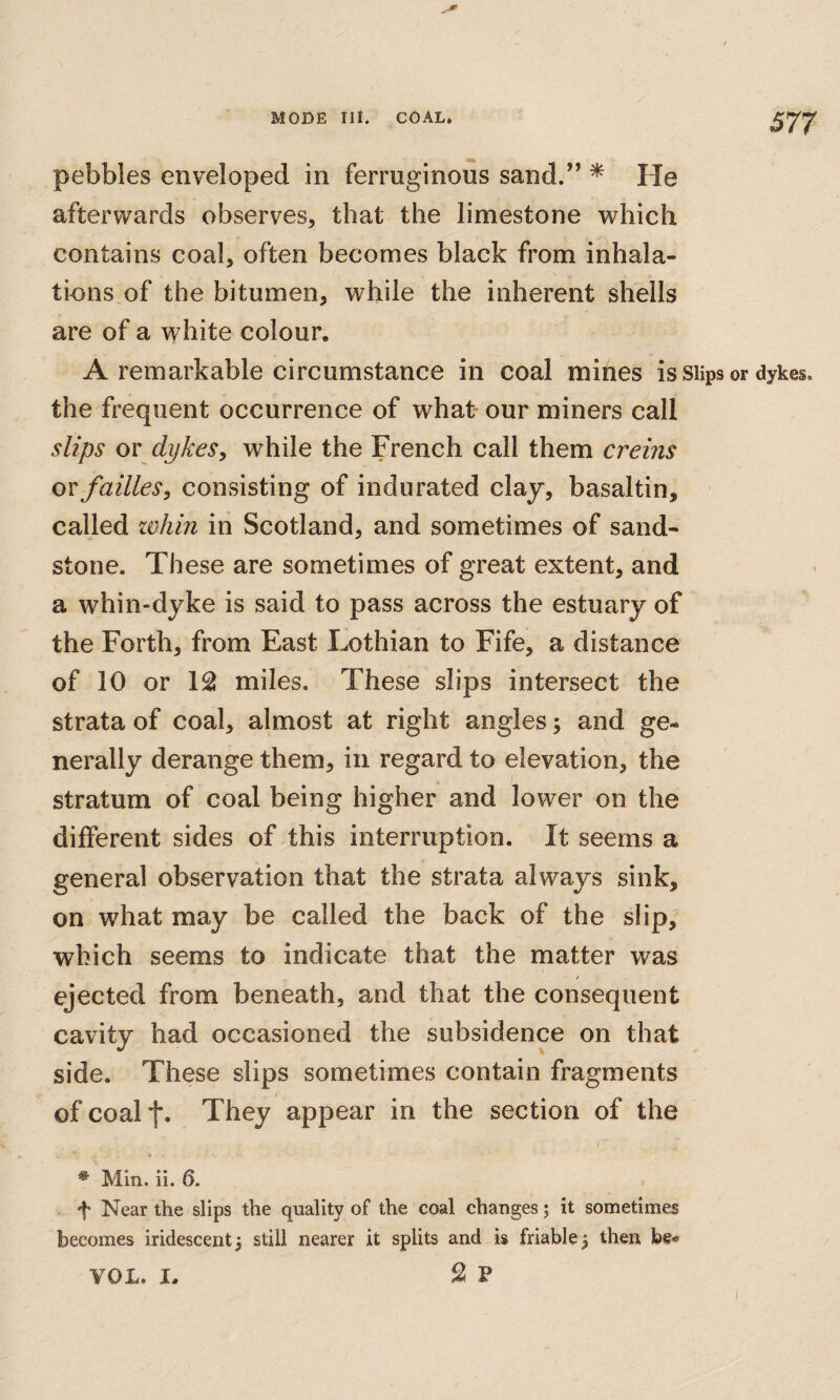 pebbles enveloped in ferruginous sand.” * He afterwards observes, that the limestone which contains coal, often becomes black from inhala- tions^of the bitumen, while the inherent shells are of a white colour. A remarkable circumstance in coal mines is Slips or dykes, the frequent occurrence of what our miners call slips ov dykesy while the French call them creins or failles y consisting of indurated clay, basaltin, called ivhin in Scotland, and sometimes of sand¬ stone. These are sometimes of great extent, and a whin-dyke is said to pass across the estuary of the Forth, from East Lothian to Fife, a distance of 10 or 1^ miles. These slips intersect the strata of coal, almost at right angles; and ge¬ nerally derange them, in regard to elevation, the stratum of coal being higher and lower on the different sides of this interruption. It seems a general observation that the strata always sink, on what may be called the back of the slip, which seems to indicate that the matter was / ejected from beneath, and that the consequent cavity had occasioned the subsidence on that side. These slips sometimes contain fragments of coal t* They appear in the section of the / * Min. ii. 6. f Near the slips the quality of the coal changes; it sometimes becomes iridescent 3 still nearer it splits and is friable 3 then be-* S P VOL. I.