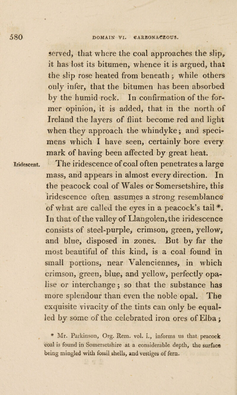 Iridesceiit, served, that where the coal approaches the slipy it has lost its bitumen, whence it is argued, that the slip rose heated from beneath; while others only infer, that the bitumen has been absorbed by the humid rock. In confirmation of the for¬ mer opinion, it is added, that in the north of Ireland the layers of flint become red and light when they approach the whindyke; and speci¬ mens which I have seen, certainly bore every mark of having been affected by great heat. The iridescence of coal often penetrates a large mass, and appears in almost every direction. In the peacock coal of Wales or Somersetshire, this iridescence often assiinies a strong resemblance of what are called the eyes in a peacock’s tail In that of the valley of Llangolen,the iridescence consists of steel-purple^ crimson, green, yellow, and blue, disposed in zones. But by far the most beautiful of this kind, is a coal found in small portions, near Valenciennes, in which crimson, green, blue, and yellow, perfectly opa- lise or interchange; so that the substance has more splendour than even the noble opal. The exquisite vivacity of the tints can only be equal¬ led by some of the celebrated iron ores of Elba; * Mr. Parkinson, Org. Pern. vol. i., informs us that peacock coal is found in Somersetshire at a considerable depth, the surface being mingled with fossil shells, and vestiges of fern.