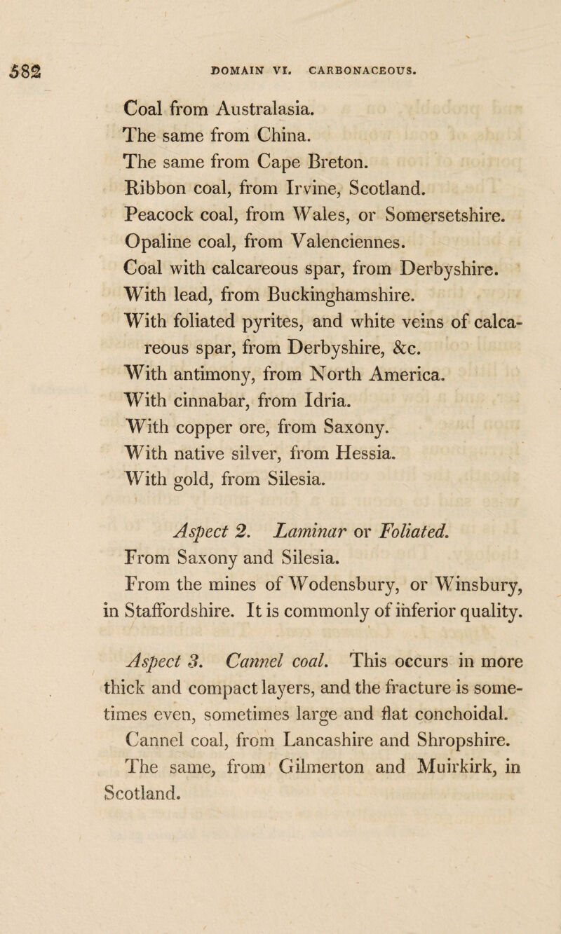 Coal from Australasia. The same from China. The same from Cape Breton. Ribbon coal, from Irvine, Scotland. Peacock coal, from Wales, or Somersetshire. Opaline coal, from Valenciennes. Coal with calcareous spar, from Derbyshire. With lead, from Buckinghamshire. With foliated pyrites, and white veins of calca¬ reous spar, from Derbyshire, &c. With antimony, from North America, With cinnabar, from Idria. With copper ore, from Saxony. With native silver, from Hessia, With gold, from Silesia. Aspect 2, Laminar or Foliated, From Saxony and Silesia. From the mines of Wodensbury, or Winsbury, in Staffordshire. It is commonly of inferior quality. Aspect 3, Cannel coal. This occurs in more thick and compact layers, and the fracture is some¬ times even, sometimes large and flat conchoidal. Cannel coal, from Lancashire and Shropshire. The same, from Gilmerton and Muirkirk, in Scotland.