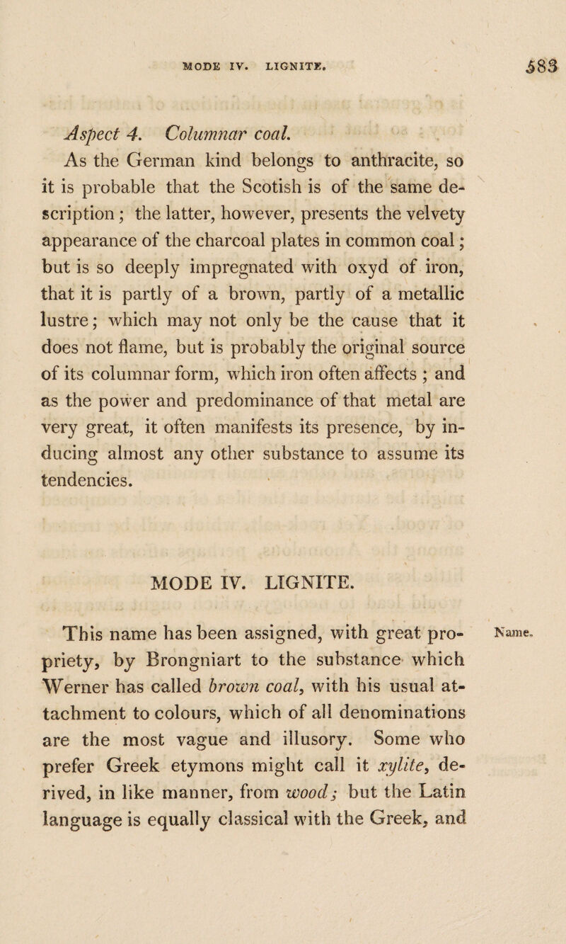 Aspect 4. Columnar coal. As the German kind belongs to anthracite, so it is probable that the Scotish is of the same de¬ scription ; the latter, however, presents the velvety appearance of the charcoal plates in common coal; but is so deeply impregnated with oxyd of iron, that it is partly of a brown, partly of a metallic lustre; which may not only be the cause that it does not flame, but is probably the original source of its columnar form, w hich iron often affects ; and as the power and predominance of that metal are very great, it often manifests its presence, by in¬ ducing almost any other substance to assume its tendencies. MODE IV. LIGNITE. This name has been assigned, with great pro¬ priety, by Brongniart to the substance- which Werner has called brown coal, with his usual at¬ tachment to colours, which of all denominations are the most vague and illusory. Some who prefer Greek etymons might call it xylite, de¬ rived, in like manner, from wood; but the Latin language is equally classical wdth the Greek, and Name.