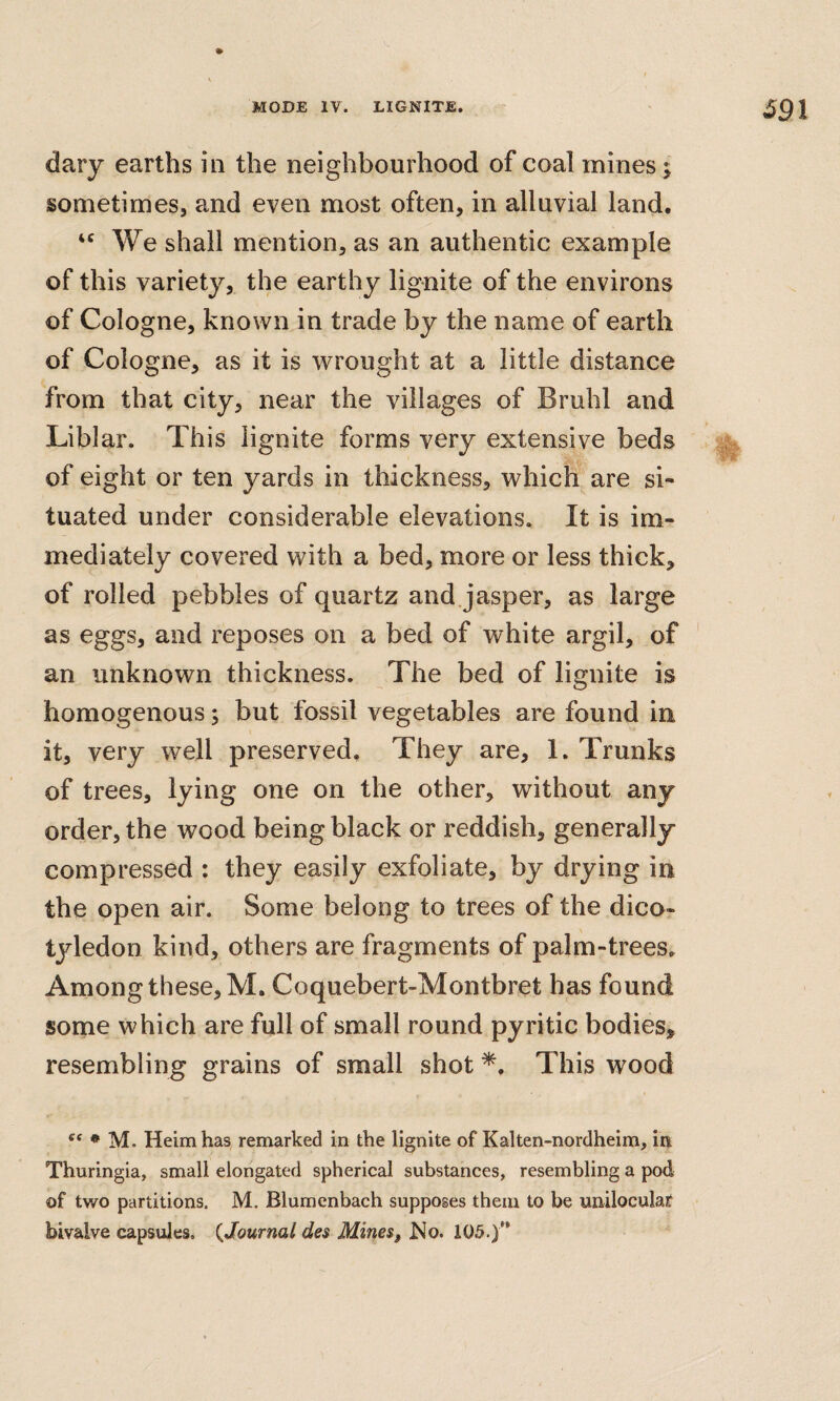 dary earths in the neighbourhood of coal mines; sometimes, and even most often, in alluvial land. We shall mention, as an authentic example of this variety, the earthy lignite of the environs of Cologne, known in trade by the name of earth of Cologne, as it is wrought at a little distance from that city, near the villages of Bruhl and Liblar. This lignite forms very extensive beds of eight or ten yards in thickness, which are si¬ tuated under considerable elevations. It is im¬ mediately covered with a bed, more or less thick, of rolled pebbles of quartz and.jasper, as large as eggs, and reposes on a bed of white argil, of ' an unknown thickness. The bed of lignite is homogenous; but fossil vegetables are found in it, very well preserved. They are, 1. Trunks of trees, lying one on the other, without any order, the wood being black or reddish, generally compressed : they easily exfoliate, by drying in the open air. Some belong to trees of the dico¬ tyledon kind, others are fragments of palm-trees. Among these, M. Coquebert-Montbret has found some which are full of small round pyritic bodies, resembling grains of small shot This wood • M. Heim has remarked in the lignite of Kalten-nordheim, in Thuringia, small elongated spherical substances, resembling a pod of two partitions. M. Blumenbach supposes them to be uiiiloculai‘ bivalve capsules. {Journal des Mines, IMo. 105.)'*