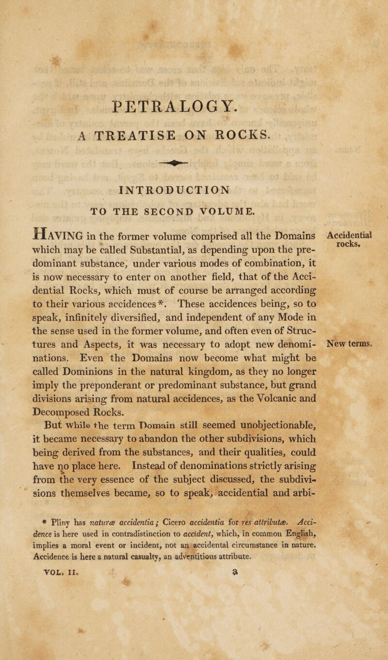 PETRALOGY. A TREATISE ON ROCKS. INTRODUCTION TO THE SECOND VOLUME. Having in the former volume comprised all the Domains which may he called Substantial, as depending upon the pre¬ dominant substance, under various modes of combination, it is now necessary to enter on another field, that of the Acci- dential Rocks, which must of course be arranged according to their various accidences *. These accidences being, so to speak, infinitely diversified, and independent of any Mode in the sense used in the former volume, and often even of Struc¬ tures and Aspects, it was necessary to adopt new denomi¬ nations. Even the Domains now become what might be called Dominions in the natural kingdom, as they no longer imply the preponderant or predominant substance, but grand divisions arising from natural accidences, as the Volcanic and Decomposed Rocks. But while the term Domain still seemed unobjectionable, it became necessary to abandon the other subdivisions, which being derived from the substances, and their qualities, could have no place here. Instead of denominations strictly arising from the very essence of the subject discussed, the subdivi¬ sions themselves became, so to speak, accidential and arbi- * Pliny has nature accidentia; Cicero accidentia iox res atlributts. Acci¬ dence is here used in contradistinction to accident, which, in common English, implies a moral event or incident, not an accidental circumstance in nature. Accidence is here a natural casualty, an adventitious attribute. a Accidential rocks. New terms. VOL, II,