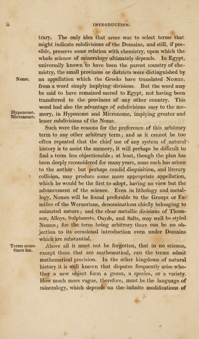 Nome. Hyponome. Micronome. Terms some¬ times lax. trary. The only idea that arose was to select terms that might indicate subdivisions of the Domains, and still, if pos¬ sible, preserve some relation with chemistry, upon which the whole science of mineralogy ultimately depends. In Egypt, universally known to have been the parent country of che¬ mistry, the small provinces or districts were distinguished by an appellation which the Greeks have translated No mbs, from a word simply implying divisions. But the word may be said to have remained sacred to Egypt, not having been transferred to the provinces of any other country. This word had also the advantage of subdivisions easy to the me¬ mory, in Hyponome and Micronome, implying greater and lesser subdivisions of the Nome. Such were the reasons for the preference of this arbitrary term to any other arbitrary term 3 and as it cannot be too often repeated that the chief use of any system of natural history is to assist the memory, it will perhaps be difficult to find a term less objectionable; at least, though the plan has been deeply reconsidered for many years, none such has arisen to the author: but perhaps candid disquisition, and literary collision, may produce some more appropriate appellation, which he would be the first to adopt, having no view but the advancement of the science. Even in lithology and metal- logy, Nomes will be found preferable to the Groups or Fa¬ milies of the Wernerians, denominations chiefly belonging to animated nature 3 and the clear metallic divisions of Thom¬ son, Alloys, Sulphurets, Oxyds, and Salts, may well be styled Nomes 3 for the term being arbitrary there can be no ob¬ jection to its occasional introduction even under Domains which are substantial. Above all it must not be forgotten, that in no science, except those that are mathematical, can the terms admit mathematical precision. In the other kingdoms of natural history it is well known that disputes frequently arise whe¬ ther a new object form a genus, a species, or a variety. How much more vague, therefore, must be the language of mineralogy, which depends on the infinite modifications of