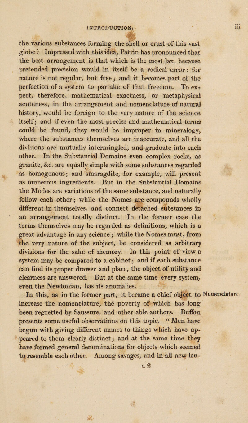 the various substances forming the shell or crust of this vast globe} Impressed with this idea, Patrin has pronounced that the best arrangement is that which is the most lax, because pretended precision would in itself be a radical error: for nature is not regular, but free j and it becomes part of the perfection of a system to partake of that freedom. To ex^- pect, therefore, mathematical exactness, or metaphysical acuteness, in the arrangement and nomenclature of natural history, would be foreign to the very nature of the science itself; and if even the most precise and mathematical terms could be found, they would be improper in mineralogy, where the substances themselves are inaccurate, and all the divisions are mutually intermingled, and graduate into each other. In the Substantial Domains even complex rocks, as granite, &c. are equally simple with some substances regarded as homogenous 5 and smaragdite, for example, will present as numerous ingredients. But in the Substantial Domains the Modes are variations of the same substance, and naturally follow each other 5 while the Nomes are compounds wholly different in themselves, and connect detached substances in an arrangement totally distinct. In the former case the ^ terms themselves may be regarded as definitions, which is a great advantage in any science j while the Nomes must, from the very nature of the subject, be considered as arbitrary divisions for the sake of memory. In this point of view a system may be compared to a cabinet 3 and if each substance can find its proper drawer and place, the object of utility and clearness are answered. But at the same time every system;, even the Newtonian, has its anomalies. In this, as in the former part, it became a chief object to Nomenclature^ increase the nomenclature, the poverty of which has long been regretted by Saussure, and other able authors. Buffon presents some useful observations on this topic, Men have begun with giving different names to things which have ap¬ peared to them clearly distinct 3 and at the same time they have formed general denominations for objects which seemed to resemble each other. Among savages, and in all new Ian- a 9 r