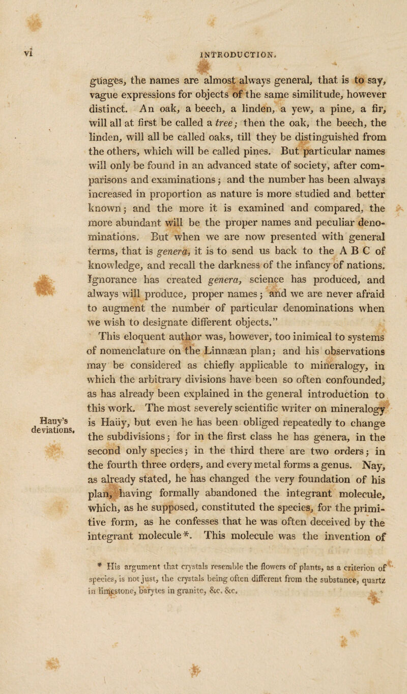 gliages, the names are almost always general, that is to say, vague expressions for objects of the same similitude, however distinct. An oak, a beech, a linden, a yew, a pine, a fir, will all at first be called a tree; then the oak, the beech, the linden, will all be called oaks, till they be distinguished from the others, which will be called pines. But particular names will only be found in an advanced state of society, after com¬ parisons and examinations j and the number has been always increased in proportion as nature is more studied and better known; and the more it is examined and compared, the more abundant will be the proper names and peculiar deno¬ minations. But when we are now presented with general terms, that is genera, it is to send us back to the A B C of knowledge, and recall the darkness of the infancy of nations. Ignorance has created genera, science has produced, and always will produce, proper names; and we are never afraid to augment the number of particular denominations when we wish to designate different objects.” This eloquent author was, however, too inimical to systems of nomenclature on the Linnsean plan; and his observations may be considered as chiefly applicable to mineralogy, in which the arbitrary divisions have been so often confounded, as has already been explained in the general introduction to this work. The most severely scientific writer on mineralogy is Haiiy, but even he has been obliged repeatedly to change the subdivisions; for in the first class he has genera, in the second only species; in the third there are two orders; in the fourth three orders, and every metal forms a genus. Nay, as already stated, he has changed the very foundation of his plan, having formally abandoned the integrant molecule, which, as he supposed, constituted the species, for the primi¬ tive form, as he confesses that he was often deceived by the integrant molecule*. This molecule was the invention of * His argument that crystals resemble tlie flowers of plants, as a criterion of species, is not just, the crystals being often different from the substance, quartz in limestone, barytes in granite, &c. &c.