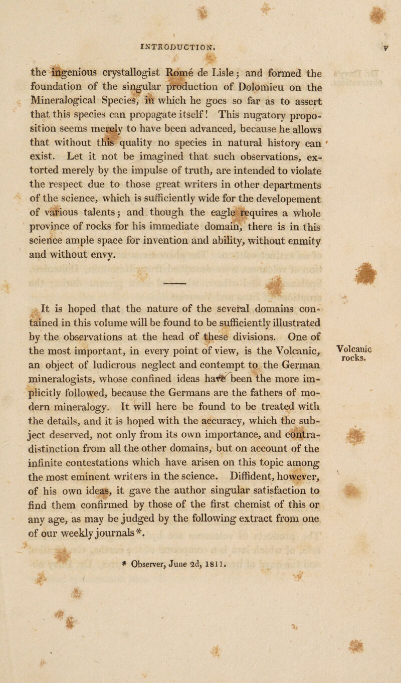 the ingenious crystallogist Rome de Lisle j and formed the foundation of the singular production of Dolomieu on the Mineralogical Species, in which he goes so far as to assert that this species can propagate itself! This nugatory propo¬ sition seems merely to have been advanced, because he allows that without this quality no species in natural history can ' exist. Let it not be imagined that such observations, ex¬ torted merely by the impulse of truth, are intended to violate the respect due to those great writers in other departments of the science, which is sufficiently wide for the developement of various talents 5 and though the eagle requires a whole province of rocks for his immediate domain, there is in this science ample space for invention and ability, without enmity and without envy. It is hoped that the nature of the several domains con¬ tained in this volume will be found to be sufficiently illustrated by the observations at the head of these divisions. One of the most important, in every point of view, is the Volcanic, an object of ludicrous neglect and contempt to the German mineralogists, whose confined ideas ha#; been the more im¬ plicitly followed, because the Germans are the fathers of mo¬ dern mineralogy. It will here be found to be treated with the details, and it is hoped with the accuracy, which the sub¬ ject deserved, not only from its own importance, and contra¬ distinction from all the other domains, but on account of the infinite contestations which have arisen on this topic among the most eminent writers in the science. Diffident, however, of his own ideas, it gave the author singular satisfaction to find them confirmed by those of the first chemist of this or any age, as may be judged by the following extract from one of our weekly journals*. ‘Hr Volcanic rocks. * Observer, June 2cl, 1811.