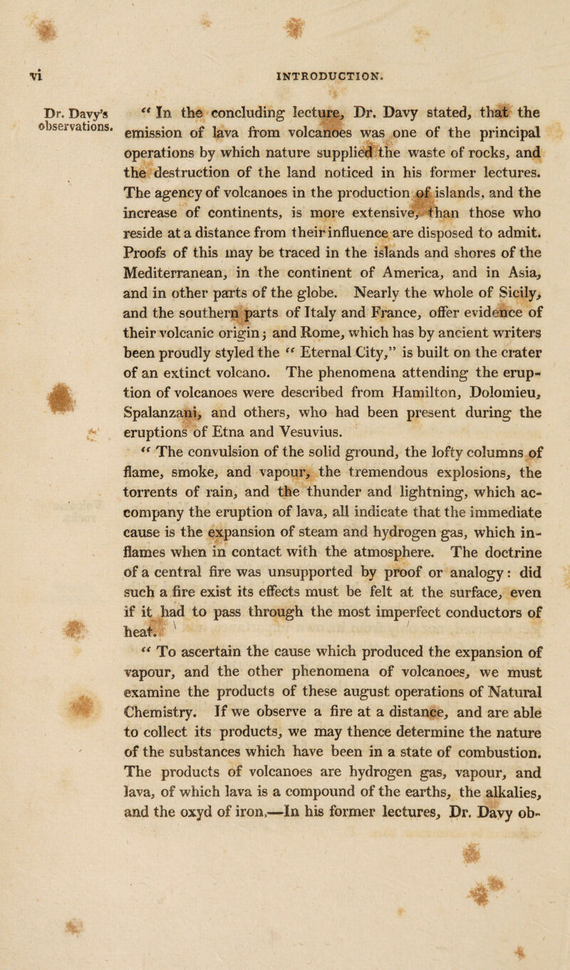 Dr. Davy’s observations. t In the concluding lecture. Dr. Davy stated, that the emission of lava from volcanoes was one of the principal operations by which nature supplied the waste of rocks, and the destruction of the land noticed in his former lectures. The agency of volcanoes in the production of islands, and the increase of continents, is more extensive,v than those who reside at a distance from their influence are disposed to admit. Proofs of this may be traced in the islands and shores of the Mediterranean, in the continent of America, and in Asia, and in other parts of the globe. Nearly the whole of Sicily, and the southern parts of Italy and France, offer evidence of their volcanic origin 5 and Rome, which has by ancient writers been proudly styled the Eternal City,” is built on the crater of an extinct volcano. The phenomena attending the erup¬ tion of volcanoes were described from Hamilton, Dolomieu, Spalanzani, and others, who had been present during the eruptions of Etna and Vesuvius. The convulsion of the solid ground, the lofty columns of flame, smoke, and vapour, the tremendous explosions, the torrents of rain, and the thunder and lightning, which ac¬ company the eruption of lava, all indicate that the immediate cause is the expansion of steam and hydrogen gas, which in¬ flames when in contact with the atmosphere. The doctrine of a central fire was unsupported by proof or analogy: did such a fire exist its effects must be felt at the surface, even if it had to pass through the most imperfect conductors of heat. To ascertain the cause which produced the expansion of vapour, and the other phenomena of volcanoes, we must examine the products of these august operations of Natural Chemistry. If we observe a fire at a distance, and are able to collect its products, we may thence determine the nature of the substances which have been in a state of combustion. The products of volcanoes are hydrogen gas, vapour, and lava, of which lava is a compound of the earths, the alkalies, and the oxyd of iron.—In his former lectures. Dr. Davy ob-