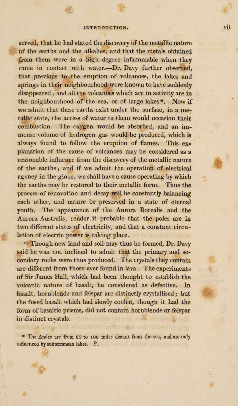 served, that he had stated the discovery of the metellic nature of the earths and the alkalies, and that the metals obtained from them were in a high degree inflammable when they came in contact with water.—Dr. Davy further observed, that previous to the eruption of volcanoes, the lakes and springs in their neighbourhood were known to have suddenly disappeared; and all the volcanoes which are in activity are in the neighbourhood of the sea, or of large lakes*. Now if we admit that these earths exist under the surface, in a me¬ tallic state, the access of water to them would occasion their combustion. The oxygen would be absorbed, and an im¬ mense volume of hydrogen gas would be produced, which is always found to follow the eruption of flames. This ex¬ planation of the cause of volcanoes may be considered as a reasonable influence fi'om the discovery of the metallic nature of the earths j and if we admit the operation of electrical agency in the globe, we shall have a cause operating by which the earths may be restored to their metallic form. Thus the process of renovation and decay will be constantly balancing each other, and nature be preserved in a state of eternal youth. The appearance of the Aurora Borealis and the Aurora Australis, render it probable that the poles are in two different states of electricity, and that a constant circu¬ lation of electric power is taking place. Though new land and soihmay thus be formed. Dr. Davy said he was not inclined to admit that the primary and se¬ condary rocks were thus produced. The crystals they contain are different from those ever found in lava. The experiments of Sir James Hall, which had been thought to establish the volcanic nature of basalt,' he considered as defective. In basalt, hornblende and felspar are distinctly crystallised; but the fused basalt which had slowly cooled, though it had the form of basaltic prisms, did not contain hornblende or felspar in distinct crystals, * The Ancles are from 80 to 100 miles distant from the sea, and are only Influenced by subterranean lakes, P.