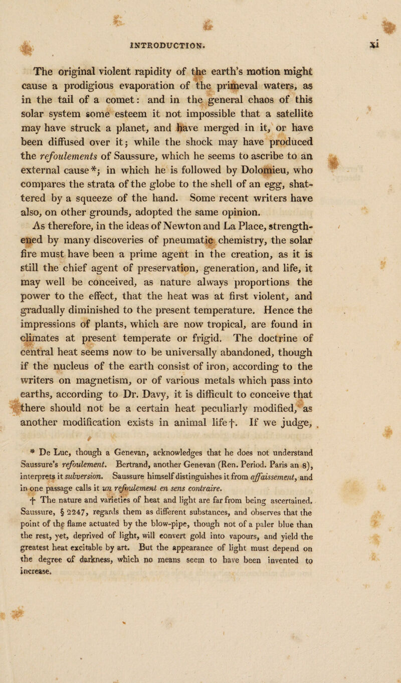 The original violent rapidity of the earth’s motion might cause a prodigious evaporation of the primeval waters, as in the tail of a comet: and in the general chaos of this solar system some esteem it not impossible that a satellite may have struck a planet, and have merged in it,' or have been diffused over it 5 while the shock may have produced the refoulements of Saussure, which he seems to ascribe to an external cause in which he is followed by Dolomieu, who compares the strata of the globe to the shell of an egg, shat¬ tered by a squeeze of the hand. Some recent writers have also, on other grounds, adopted the same opinion. As therefore, in the ideas of Newton and La Place, strength¬ ened by many discoveries of pneumatic^ chemistry, the solar fire must have been a prime agent in the creation, as it is still the chief agent of preservation, generation, and life, it may well be conceived, as nature always proportions the power to the effect, that the heat was at first violent, and gradually diminished to the present temperature. Hence the impressions of plants, which are now tropical, are found in climates at present temperate or frigid. The doctrine of central heat seems now to be universally abandoned, though if the nucleus of the earth consist of iron, according to the writers on magnetism, or of various metals which pass into earths, according to Dr. Davy, it is difficult to conceive that there should not be a certain heat peculiarly modified, as another modification exists in animal lifef. If we judge, * De Luc, though a Genevan, acknowledges that he does not understand Saussure’s refoulement. Bertrand, another Genevan (Ren. Period. Paris an s), interprets it subversion. Saussure himself distinguishes it from affaissement, axid in one passage calls it un refoulement en sens contraire. d* The nature and varieties of heat and light are far from being ascertained. Saussure, § 2247, regards them as different substances, and observes that the point of the flame actuated by the blow-pipe, though not of a paler blue than the rest, yet, deprived of light, will convert gold into vapours, and yield the greatest heat excitable by art. But the appearance of light must depend on the degree of darkness, which no means seem to have been invented to increase.