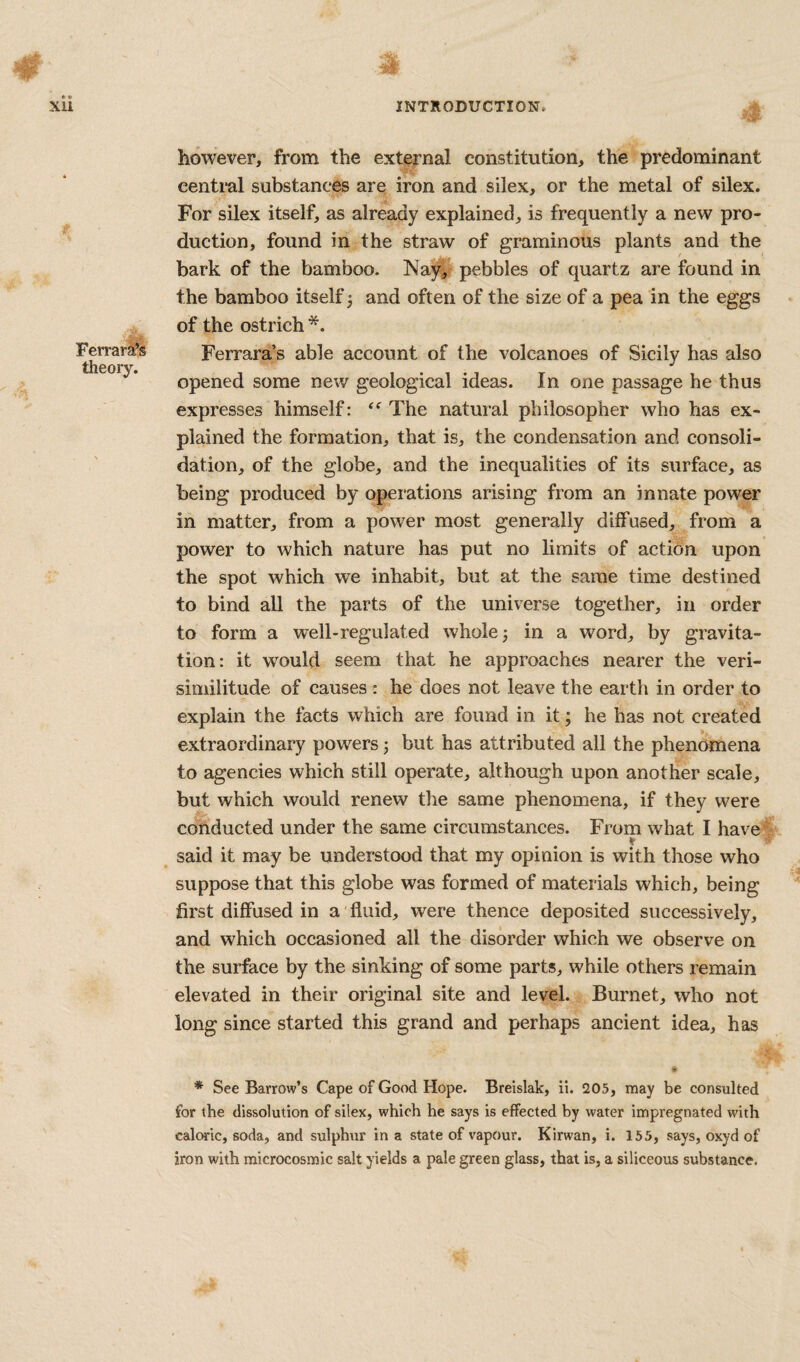 Ferrara’s theory. however, from the external constitution, the predominant central substances are iron and silex, or the metal of silex. For silex itself, as already explained, is frequently a new pro¬ duction, found in the straw of graminous plants and the bark of the bamboo. Nay^ pebbles of quartz are found in the bamboo itself j and often of the size of a pea in the eggs of the ostrich *. Ferrara’s able account of the volcanoes of Sicily has also opened some new geological ideas. In one passage he thus expresses himself: The natural philosopher who has ex¬ plained the formation, that is, the condensation and consoli¬ dation, of the globe, and the inequalities of its surface, as being produced by operations arising from an innate power in matter, from a power most generally diffused, from a power to which nature has put no limits of action upon the spot which we inhabit, but at the same time destined to bind all the parts of the universe together, in order to form a well-regulated whole 5 in a word, by gravita¬ tion: it would seem that he approaches nearer the veri¬ similitude of causes : he does not leave the earth in order to explain the facts which are found in it; he has not created extraordinary powers 3 but has attributed all the phenomena to agencies which still operate, although upon another scale, but which would renew the same phenomena, if they were conducted under the same circumstances. From what I have ♦ said it may be understood that my opinion is with those who suppose that this globe was formed of materials which, being first diffused in a fluid, were thence deposited successively, and which occasioned all the disorder which we observe on the surface by the sinking of some parts, while others remain elevated in their original site and level. Burnet, who not long since started this grand and perhaps ancient idea, has If * See Barrow’s Cape of Good Hope. Breislak, ii. 205, may be consulted for the dissolution of silex, which he says is effected by water impregnated with caloric, soda, and sulphur in a state of vapour. Kirwan, i. 155, says, oxyd of iron with microcosmic salt yields a pale green glass, that is, a siliceous substance.