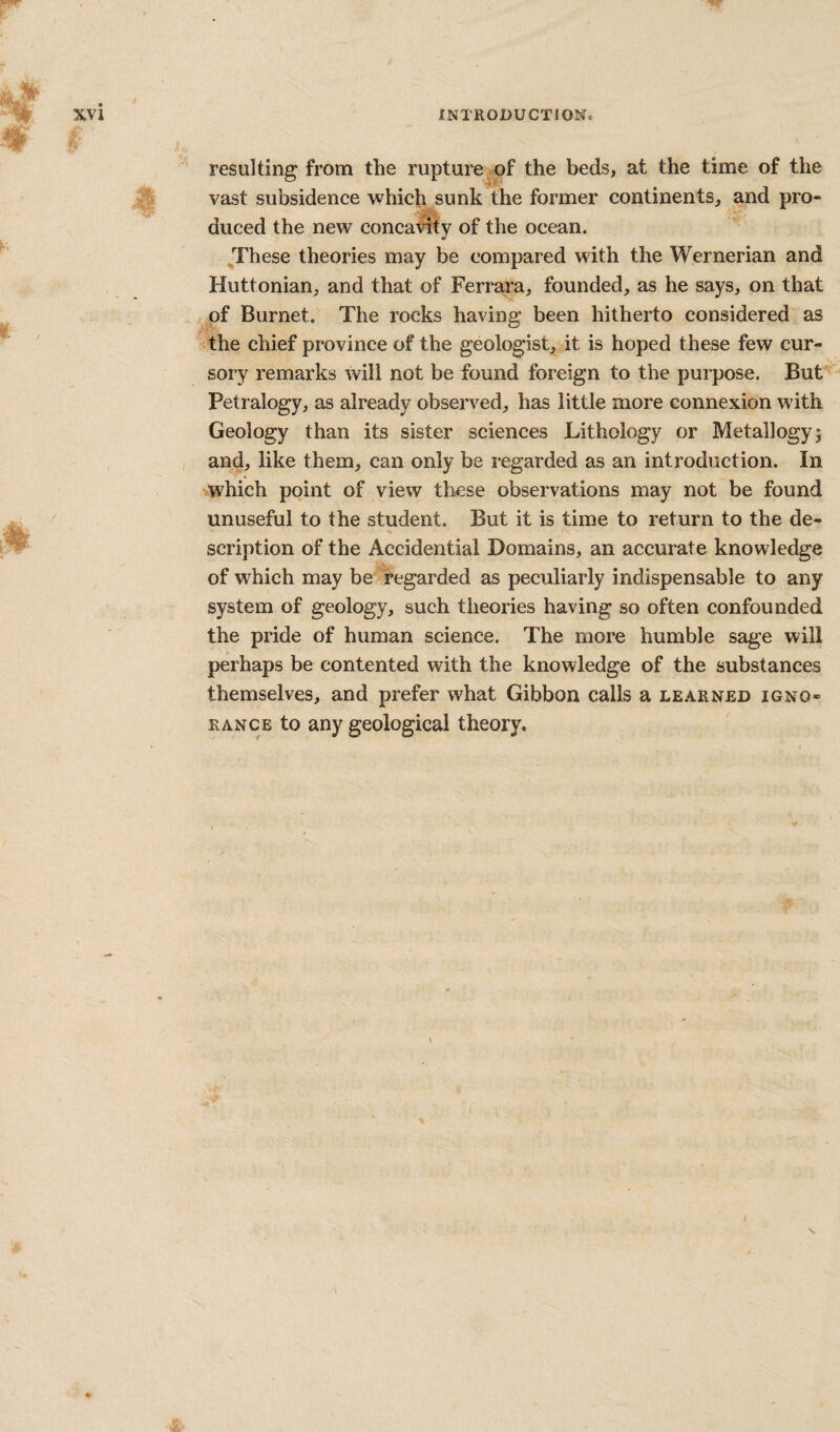 resulting from the rupture^of the beds, at the time of the vast subsidence which sunk the former continents, and pro¬ duced the new concavity of the ocean. These theories may be compared with the Wernerian and Huttonian, and that of Ferrara, founded, as he says, on that of Burnet. The rocks having: been hitherto considered as the chief province of the geologist, it is hoped these few cur¬ sory remarks will not be found foreign to the purpose. But Petralogy, as already observed, has little more connexion with Geology than its sister sciences Lithology or Metallogyi and, like them, can only be regarded as an introduction. In which point of view these observations may not be found unuseful to the student. But it is time to return to the de¬ scription of the Accidential Domains, an accurate knowledge of which may be regarded as peculiarly indispensable to any system of geology, such theories having so often confounded the pride of human science. The more humble sage will perhaps be contented with the knowledge of the substances themselves, and prefer what Gibbon calls a le.^rned igno¬ rance to any geological theory. /