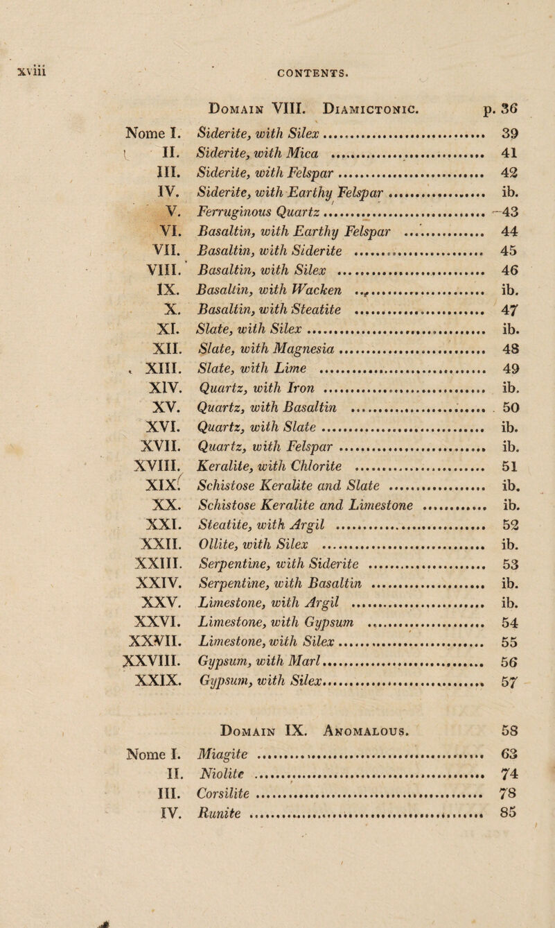 • « • Domain VIII. Diamictonic. p. 36 \ Nome I. Siderite, with Silex .. 39 ! II. Siderite, with Mica ... 41 III. Siderite, with Felspar. 42 IV. Siderite, with Earthy Felspar. ib. V. Ferruginous Quartz. -^43 VI. Basaltin, with Earthy Felspar . 44 , VII. Basaltin, with Siderite ... 45 < VIII. Basaltin, with Silex . 46 lx. Basaltin, with Wacken .. ib. X. Basaltin, with Steatite .. 47 XI. Slate, with Silex .. ib. XII. Slate, with Magnesia. 48 . XIII. Slate, with Lime . 49 XIV. Quartz, with Iron . ib. XV. Quartz, with Basaltin .. . 50 XVI. Quartz, with Slate .. ib. XVII. Quartz, with Felspar .. ib. XVIII. Keralite, with Chlorite . 51 XIX( Schistose Keralite and Slate .. ib. XX. Schistose Keralite and Limestone . ib. XXI. Steatite, with Argil .. 52 XXII. Ollite, with Silex . ib. XXIII. Serpentine, with Siderite . 53 XXIV. Serpentine, with Basaltin . ib. XXV. Limestone, with Argil . ib. XXVI. Limestone, with Gypsum .. 54 XXVII. Limestone, with Silex. 55 XXVIII. Gypsum, with Marl. 56 XXIX. Gypsum, with Silex.. 57 I Domain IX. Anomalous. 58 Nome I. Miagite . 63 II. Niolite . 74 III. Corsilite . 78 IV. Runite ..«........ 85 / y t