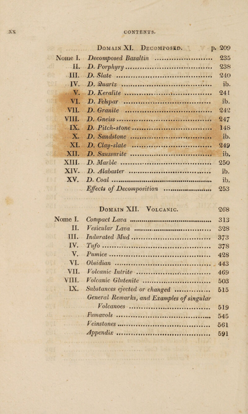 Domain XI. Decomposed. 209 Nome I. Decomposed Basaltin ... 235 II. D. Porphyry. 238 HI. D. Slate . 240 IV. D. Quartz . ib. V. D. Keraiite ....i. 241 VI. D. Felspar . ib. VII. D. Granite . 242 VIII. D. Gneiss .. 247 IX. D. Pitch-stone.. 148 X. D, Sandstone . ib. XI. D. Clay-slate . 249 XII. D. Saussiirite . ib. XIII. D. Marble . 250 XIV. D. Alabaster . ib. XV. D. Coal. ib. Effects of Decomposition . 253 Domain XII. Volcanic. 268 Nome I. Compact Lava ... 313 II. Vesicular Lava .. 328 III. Indurated Mud ..... 373 IV. Tufo. 378 V. Pumice... 428 VI. Obsidian .. 443 VII. Volcanic Intrite .... 469 VIII. Volcanic Glutenite .. 503 IX. Substances ejected or changed .. 515 General Remarks, and Examples of singular Volcanoes . 519 Fumavols . 545 Veinstones... Appendix .... 59I
