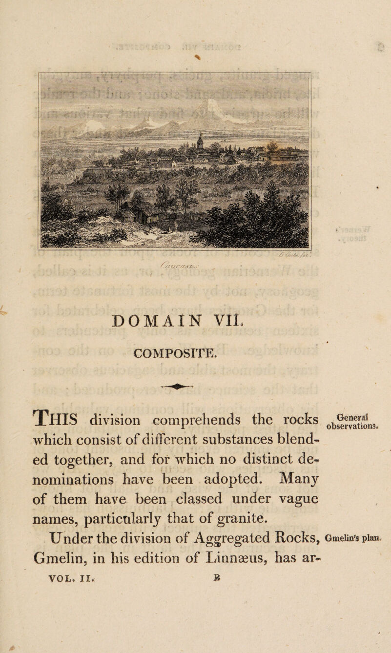 DOMAIN VIL COMPOSITE. This division comprehends the rocks which consist of different substances blend¬ ed together, and for which no distinct de¬ nominations have been adopted. Many of them have been classed under vague names, particularly that of granite. Under the division of Aggregated Rocks, Gmelin, in his edition of Linnaeus, has ar- Generai observations. Gmelin's plan.