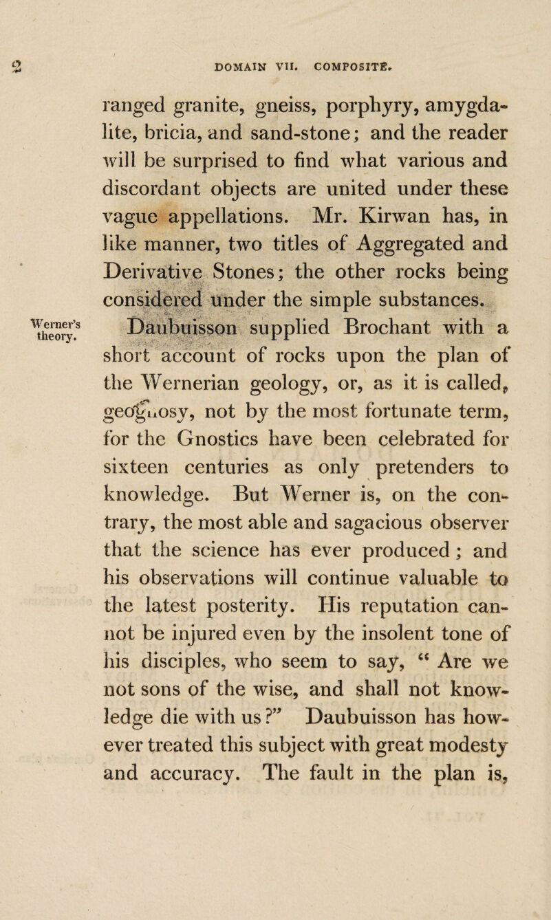 / DOMAIN VII. COMPOSITEr O Werner’s theory. ranged granite, gneiss, porphyry, amygda- lite, bricia, and sand-stone; and the reader will be surprised to find what various and discordant objects are united under these vague appellations. Mr. Kirwan has, in like manner, two titles of Aggregated and Derivative Stones; the other rocks being consideml under the simple substances.^ Daubuisson supplied Brochant with a short account of rocks upon the plan of the Wernerian geology, or, as it is called, geo'^uosy, not by the most fortunate term, for the Gnostics have been celebrated for sixteen centuries as only pretenders to knowledge. But Werner is, on the con¬ trary, the most able and sagacious observer that the science has ever produced; and his observations will continue valuable to the latest posterity. His reputation can¬ not be injured even by the insolent tone of his disciples, who seem to say, Are we not sons of the wise, and shall not know¬ ledge die with us Daubuisson has how¬ ever treated this subject with great modesty and accuracy. The fault in the plan is,